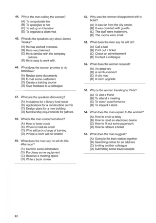 44. Why is the man calling the woman? 50. Why was the woman disappointed with a
(A) To congratulate her hotel?
(B) To apologize to her (A) It was far from the city center.
(C) To set up an interview (B) It was crowded with guests.
(D) To organize a client visit (C) The staff were inattentive.
(D) The rooms were small.
45. What do the speakers say about James
Tanaka? 51. What does the man say he will do?
(A) He has worked overseas. (A) Call a taxi
(B) He is very talented. (B) Print out a ticket
(C) He is familiar with the company (C) Check an advertisement
policies. (D) Contact a colleague
(D) He is easy to work with.
52. What does the woman request?
46. What does the woman promise to do (A) An extra key
tomorrow? (B) A reimbursement
(A) Revise some documents (C) A city map
(B) E-mail some customers (D) A room upgrade
(C) Create a training course
(D) Give feedback to a colleague
53. Why is the woman traveling to Paris?
47. What are the speakers discussing?
(A) To visit a friend
(B) To attend a meeting
(A) Invitations for a library fund-raiser (C) To watch a performance
(B) Applications for a construction permit (D) To inspect a store
(C) Design plans for a new building
(D) Membership requirements for patrons 54. What does the man explain to the woman?
48. What is the man concerned about?
(A) How to avoid a delay
(B) How to reset an electronic device
(A) How to lower costs (C) How to fill out some paperwork
(B) When to hold an event (D) How to retrieve a ticket
(C) Who will be in charge of training
(D) Where a room will be located 55. What does the man suggest?
49. What does the man say he will do this
(A) Going to the train station together
(B) Searching online for an address
afternoon? (C) Inviting another colleague
(A) Confirm some information (D) Submitting some travel receipts
(B) Purchase some equipment
(C) Reserve a meeting space
(D) Write a book review
82
 