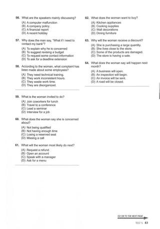 56. What are the speakers mainly discussing?
(A) A computer malfunction
(B) A company policy
(C) A financial report
(D) A recent holiday
57. Why does the man say, "What if I need to
contact my bank"?
(A) To explain why he is concerned
(B) To suggest revising a budget
(C) To request some contact information
(D) To ask for a deadline extension
58. According to the woman, what complaint has
been made about some employees?
(A) They need technical training.
(B) They work inconsistent hours.
(C) They waste work time.
(D) They are disorganized.
59. What is the woman invited to do?
(A) Join coworkers for lunch
(B) Travel to a conference
(C) Lead a seminar
(D) Interview for a job
60. What does the woman say she is concerned
about?
(A) Not being qualified
(B) Not having enough time
(C) Losing a reserved seat
(D) Missing a call
61. What will the woman most likely do next?
(A) Request a refund
(B) Open an account
(C) Speak with a manager
(D) Ask for a menu
62. What does the woman want to buy?
(A) Kitchen appliances
(B) Cooking supplies
(C) Wall decorations
(D) Dining furniture
63. Why will the woman receive a discount?
(A) She is purchasing a large quantity.
(B) She lives close to the store.
(C) Some of the products are damaged.
(D) The store is having a sale.
64. What does the woman say will happen next
month?
(A) A business will open.
(B) An inspection will begin.
(C) An invoice will be sent.
(D) A road will be closed.
GO ON TO THE NEXT PAGE ...
TEST 5 83
 