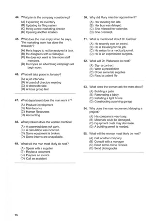 44. What plan is the company considering? 50. Why did Mary miss her appointment?
(A) Expanding its inventory (A) Her meeting ran late.
(B) Updating its filing system (B) Her bus was delayed.
(C) Hiring a new marketing director (C) She misread her calendar.
(D) Opening another location (D) She overslept.
45. What does the man imply when he says, 51. What is mentioned about Dr. Garcia?
"the marketing team has done the (A) He recently won an award.
research"? (B) He is traveling for his job.
(A) He is happy to not be assigned a task. (C) He writes for a medical journal.
(B) He disagrees with a colleague. (D) He is an experienced surgeor.t.
(C) He does not want to hire more staff
members. 52. What will Dr. Watanabe do next?
(D) He hopes an advertising campaign will (A) Sign a contract
begin soon. (B) Write a prescription
46. What will take place in January?
(C) Order some lab supplies
(D) Read a patient file
(A) Ajob interview
(B) A board of directors meeting
(C) A storewide sale 53. What does the woman ask the man about?
(D) A focus group test
(A) Building a patio
(B) Renovating a lobby
47. What department does the man work in?
(C) Installing a light fixture
(D) Constructing a parking garage
(A) Product Development
(B) Maintenance 54. Why does the man recommend delaying a
(C) Human Resources project?
(D) Accounting
(A) His company is very busy.
48. What problem does the woman mention?
(B) Materials could be damaged.
(C) Equipment costs may decrease.
(A) A password does not work. (D) A building permit is needed.
(B) A calculation was incorrect.
(C) Some equipment is broken. 55. What will the woman most likely do next?
(D) Some interns are unavailable.
(A) Call another company
49. What will the man most likely do next?
(B) Consult with a manager
(C) Read some online reviews
(A) Speak with a supplier (D) Send photographs
(B) Revise a document
(C) Prepare an invoice
(D) Call an assistant
96
 