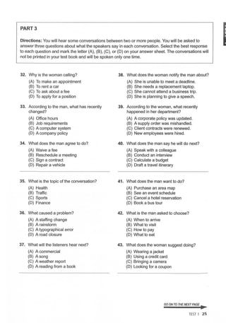 PART3
Directions: You will hear some conversations between two or more people. You will be asked to
answer three questions about what the speakers say in each conversation. Select the best response
to each question and mark the letter (A), (B), (C), or (D) on your answer sheet. The conversations will
not be printed in your test book and will be spoken only one time.
32. Why is the woman calling?
(A) To make an appointment
(B) To rent a car
(C) To ask about a fee
(D) To apply for a position
33. According to the man, what has recently
changed?
(A) Office hours
(B) Job requirements
(C) A computer system
(D) A company policy
34. What does the man agree to do?
(A) Waive a fee
(B) Reschedule a meeting
(C) Sign a contract
(D) Repair a vehicle
35. What is the topic of the conversation?
(A) Health
(B) Traffic
(C) Sports
(D) Finance
36. What caused a problem?
(A) A staffing change
(B) A rainstorm
(C) A typographical error
(D) A road closure
37. What will the listeners hear next?
(A) A commercial
(B) A song
(C) A weather report
(D) A reading from a book
38.
39.
40.
41.
42.
43.
What does the woman notify the man about?
(A) She is unable to meet a deadline.
(B) She needs a replacement laptop.
(C) She cannot attend a business trip.
(D) She is planning to give a speech.
According to the woman, what recently
happened in her department?
(A) A corporate policy was updated.
(B) A supply order was mishandled.
(C) Client contracts were renewed.
(D) New employees were hired.
What does the man say he will do next?
(A) Speak with a colleague
(B) Conduct an interview
(C) Calculate a budget
(D) Draft a travel itinerary
What does the man want to do?
(A) Purchase an area map
(B) See an event schedule
(C) Cancel a hotel reservation
(D) Book a bus tour
What is the man asked to choose?
(A) When to arrive
(B) What to visit
(C) How to pay
(D) What to eat
What does the woman suggest doing?
(A) Wearing a jacket
(B) Using a credit card
(C) Bringing a camera
(D) Looking for a coupon
GO ON TO THENEXT PAGE ~
TEST 1 25
I
 