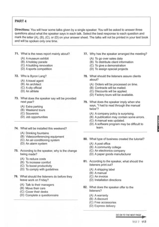 PART4
Directions: You will hear some talks given by a single speaker. You will be asked to answer three
questions about what the speaker says in each talk. Select the best response to each question and
mark the letter (A), (B), (C), or (D) on your answer sheet. The talks will not be printed in your test book
and will be spoken only one time.
71. What is the news report mainly about? 77. Why has the speaker arranged the meeting?
(A) A museum exhibit (A) To go over sales data
(B) A holiday parade (B) To distribute client information
(C) A building renovation (C) To give a demonstration
(D) A sports competition (D) To assign special projects
72. Who is Byron Lang? 78. What should the listeners assure clients
(A) A travel agent about?
(B) An architect (A) Orders will be processed on time.
(C) A city official (B) Contracts will be mailed.
(D) An athlete (C) Discounts will be applied.
(D) Factory tours will be available.
73. What does the speaker say will be provided
next year? 79. What does the speaker imply when she
(A) Extra parking says, "I had to read through the manual
(B) Weekend tours twice"?
(C) Souvenirs (A) A company policy is surprising.
(D) Job opportunities (B) A publication may contain some errors.
(C) A manual was updated.
(D) A software program may be difficult to
74. What will be installed this weekend? learn.
(A) Drinking fountains
(B) Videoconferencing equipment
80. What type of business created the tutorial?
(C) An air-conditioning system
(D) An alarm system (A) A post office
(B) A community college
75. According to the speaker, why is the change (C) An electronics company
being made? (D) A paper goods manufacturer
(A) To reduce costs
81. According to the speaker, what should the
(B) To increase comfort
(C) To boost productivity listeners print out?
(D) To comply with guidelines (A) A shipping label
(B) A manual
76. What should the listeners do before they (C) An invoice
leave work on Friday? (D) Installation directions
(A) Talk to their managers
82. What does the speaker offer to the
(B) Move their cars
(C) Cover their desks listeners?
(D) Complete a questionnaire (A) A warranty
(B) A discount
(C) Free accessories
(D) Express delivery
GO ON TO THENEXT PAGE ...
TES
T 7 113
I
 