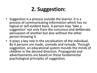 2. Suggestion:
• Suggestion is a process outside the learner. It is a
process of communicating information which has no
logical or self-evident basis. A person may ‘take a
suggestion’ not only from the conscious and deliberate
persuasion of another but also without the other
person knowing it.
• It plays a key role in the socialisation of the individual.
By it persons are made, unmade and remade. Through
suggestion, an educational system moulds the minds of
children in the desired direction. Propaganda and
advertisements are based on these fundamental
psychological principles of suggestion.
 