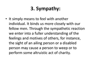 3. Sympathy:
• It simply means to feel with another
individual. It binds us more closely with our
fellow men. Through the sympathetic reaction
we enter into a fuller understanding of the
feelings and motives of others, for instance,
the sight of an ailing person or a disabled
person may cause a person to weep or to
perform some altruistic act of charity.
 