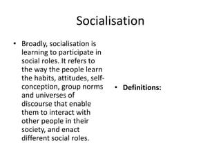 Socialisation
• Broadly, socialisation is
learning to participate in
social roles. It refers to
the way the people learn
the habits, attitudes, self-
conception, group norms
and universes of
discourse that enable
them to interact with
other people in their
society, and enact
different social roles.
• Definitions:
 