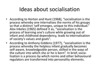Ideas about socialisation
• According to Horton and Hunt (1968), “socialisation is the
process whereby one internalises the norms of his groups
so that a distinct ‘self emerges, unique to this individual.”
Alex Inkeles (1965) defined it as, “socialisation is the
process of learning one’s culture while growing out of
infant and childhood dependency, leads to internalisation
of society’s values and goals”.
• According to Anthony Giddens (1977), “socialisation is the
process whereby the helpless infant gradually becomes
self-aware, knowledgeable person, skilled in the ways of
the culture into which she or he is born”. In brief, socia-
lisation is a process by which norms and other behavioural
regulators are transformed into personality elements.
 