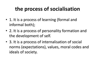 the process of socialisation
• 1. It is a process of learning (formal and
informal both);
• 2. It is a process of personality formation and
the development of self.
• 3. It is a process of internalisation of social
norms (expectations), values, moral codes and
ideals of society.
 