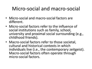 Micro‐social and macro‐social
• Micro‐social and macro‐social factors are
different.
• Micro‐social factors refer to the influence of
social institutions such as family, school,
university and proximal social surrounding (e.g.,
childhood friends).
• Macro‐social factors refer to those societal,
cultural and historical contexts in which
individuals live (i.e., the contemporary zeitgeist).
Macro‐social factors often operate through
micro‐social factors.
 