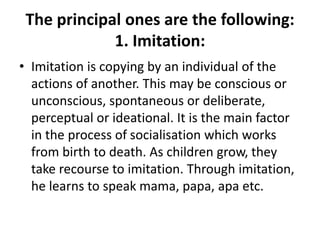 The principal ones are the following:
1. Imitation:
• Imitation is copying by an individual of the
actions of another. This may be conscious or
unconscious, spontaneous or deliberate,
perceptual or ideational. It is the main factor
in the process of socialisation which works
from birth to death. As children grow, they
take recourse to imitation. Through imitation,
he learns to speak mama, papa, apa etc.
 
