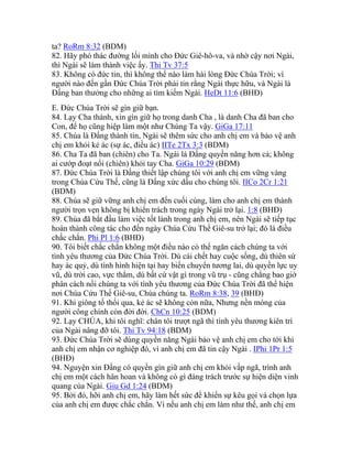 ta? RoRm 8:32 (BDM)
82. Hãy phó thác đường lối mình cho Đức Giê-hô-va, và nhờ cậy nơi Ngài,
thì Ngài sẽ làm thành việc ấy. Thi Tv 37:5
83. Không có đức tin, thì không thể nào làm hài lòng Đức Chúa Trời; vì
người nào đến gần Đức Chúa Trời phải tin rằng Ngài thực hữu, và Ngài là
Đấng ban thưởng cho những ai tìm kiếm Ngài. HeDt 11:6 (BHĐ)
E. Đức Chúa Trời sẽ gìn giữ bạn.
84. Lạy Cha thánh, xin gìn giữ họ trong danh Cha , là danh Cha đã ban cho
Con, để họ cũng hiệp làm một như Chúng Ta vậy. GiGa 17:11
85. Chúa là Đấng thành tín, Ngài sẽ thêm sức cho anh chị em và bảo vệ anh
chị em khỏi kẻ ác (sự ác, điều ác) IITe 2Tx 3:3 (BDM)
86. Cha Ta đã ban (chiên) cho Ta. Ngài là Đấng quyền năng hơn cả; không
ai cướp đoạt nổi (chiên) khỏi tay Cha. GiGa 10:29 (BDM)
87. Đức Chúa Trời là Đấng thiết lập chúng tôi với anh chị em vững vàng
trong Chúa Cứu Thế, cũng là Đấng xức dầu cho chúng tôi. IICo 2Cr 1:21
(BDM)
88. Chúa sẽ giữ vững anh chị em đến cuối cùng, làm cho anh chị em thành
người trọn vẹn không bị khiển trách trong ngày Ngài trở lại. 1:8 (BHĐ)
89. Chúa đã bắt đầu làm việc tốt lành trong anh chị em, nên Ngài sẽ tiếp tục
hoàn thành công tác cho đến ngày Chúa Cứu Thế Giê-su trở lại; đó là điều
chắc chắn. Phi Pl 1:6 (BHĐ)
90. Tôi biết chắc chắn không một điều nào có thể ngăn cách chúng ta với
tình yêu thương của Đức Chúa Trời. Dù cái chết hay cuộc sống, dù thiên sứ
hay ác quỷ, dù tình hình hiện tại hay biến chuyển tương lai, dù quyền lực uy
vũ, dù trời cao, vực thẳm, dù bất cứ vật gì trong vũ trụ - cũng chẳng bao giờ
phân cách nổi chúng ta với tình yêu thương của Đức Chúa Trời đã thể hiện
nơi Chúa Cứu Thế Giê-su, Chúa chúng ta. RoRm 8:38, 39 (BHĐ)
91. Khi giông tố thổi qua, kẻ ác sẽ không còn nữa, Nhưng nền móng của
người công chính còn đời đời. ChCn 10:25 (BDM)
92. Lạy CHÚA, khi tôi nghĩ: chân tôi trượt ngã thì tình yêu thương kiên trì
của Ngài nâng đỡ tôi. Thi Tv 94:18 (BDM)
93. Đức Chúa Trời sẽ dùng quyền năng Ngài bảo vệ anh chị em cho tới khi
anh chị em nhận cơ nghiệp đó, vì anh chị em đã tin cậy Ngài . IPhi 1Pr 1:5
(BHĐ)
94. Nguyện xin Đấng có quyền gìn giữ anh chị em khỏi vấp ngã, trình anh
chị em một cách hân hoan và không có gì đáng trách trước sự hiện diện vinh
quang của Ngài. Giu Gd 1:24 (BDM)
95. Bởi đó, hỡi anh chị em, hãy làm hết sức để khiến sự kêu gọi và chọn lựa
của anh chị em được chắc chắn. Vì nếu anh chị em làm như thế, anh chị em
 