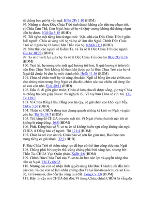 sẽ chẳng bao giờ bị vấp ngã. IIPhi 2Pr 1:10 (BDM)
96. Những ai được Đức Chúa Trời sinh thành không còn tiếp tục phạm tội,
vì Chúa Cứu Thế, Con Ngài, bảo vệ họ và Quỷ vương không thể động chạm
đến họ được. IGi1Ga 5:18 (BHĐ)
97. Tôi nghe một tiếng lớn từ ngai nói: “Kìa, nhà của Đức Chúa Trời ở giữa
loài người! Chúa sẽ sống với họ và họ sẽ làm dân Ngài. Chính Đức Chúa
Trời sẽ ở giữa họ và làm Chân Thần của họ. KhKh 21:3 (BHĐ)
98. Như thế, các ngươi sẽ là dân Ta, và Ta sẽ là Đức Chúa Trời các ngươi.
Gie Gr 30:22 (BDM)
99. Ta sẽ ở và đi lại giữa họ Ta sẽ là Đức Chúa Trời của họ IICo 2Cr 6:16
(BDM)
100. Trái lại, họ mong ước một quê hương tốt hơn, là quê hương ở trên trời,
nên Đức Chúa Trời không hổ thẹn khi được gọi là Đức Chúa Trời của họ vì
Ngài đã chuẩn bị cho họ một thành phố. HeDt 11:16 (BDM)
101. Chúa sẽ chăn nuôi họ vô cùng chu đáo. Ngài sẽ bồng ẵm các chiên con,
cho chúng nằm trong lòng Ngài và dìu dắt, chăm sóc các chiên cái đang lúc
có con còn nhỏ. EsIs 40:11 (BHĐ)
102. Dẫu tôi đi giữa gian truân, Chúa sẽ làm cho tôi được sống, giơ tay Chúa
ra chống trả cơn giận của kẻ thù nghịch tôi, Và tay hữu Chúa sẽ cứu tôi. Thi
Tv 138:7
103. Vì Chúa Hằng Hữu, Đấng con tin cậy, sẽ giữ chân con khỏi cạm bẫy.
ChCn 3:26 (BHĐ)
104. Thiên sứ CHÚA đóng trại chung quanh những kẻ kính sợ Ngài và giải
cứu họ. Thi Tv 34:7 (BDM)
105. Tôi hằng để CHÚA ở trước mặt tôi. Vì Ngài ở bên phải tôi nên tôi sẽ
không bị rúng động. 16:8 (BDM)
106. Phải, Đấng bảo vệ Y-sơ-ra-ên sẽ không buồn ngủ cũng không cần ngủ.
CHÚA là Đấng bảo vệ ngươi. Thi 121:4 (BDM)
107. Chúa là nơi con ẩn trú, Chúa bảo vệ con lúc gian nan, Bao bọc con
trong tiếng ca giải thoát. 32:7 (BHĐ)
F. Đức Chúa Trời sẽ thêm năng lực để bạn có thể làm công việc của Ngài
108. Chẳng phải bởi quyền thế, cũng chẳng phải bởi năng lực, nhưng bởi
Thần Ta, CHÚA Vạn Quân phán. XaDr 4:6 (BDM)
109. Chính Đức Chúa Trời của Y-sơ-ra-ên ban sức lực và quyền năng cho
dân sự Ngài. Thi Tv 68:35
110. Nhưng các con sẽ nhận lãnh quyền năng khi Đức Thánh Linh đến trên
các con, và các con sẽ làm nhân chứng cho Ta tại Giê-ru-sa-lem, cả xứ Giu-
đê, xứ Sa-ma-ri, cho đến tận cùng quả đất. Cong Cv 1:8 (BDM)
111. Hãy tin cậy nơi CHÚA đời đời, Vì trong Chúa, chính CHÚA là vầng đá
 