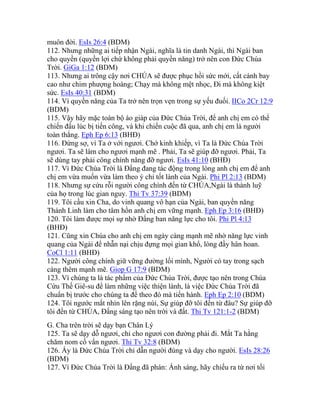 muôn đời. EsIs 26:4 (BDM)
112. Nhưng những ai tiếp nhận Ngài, nghĩa là tin danh Ngài, thì Ngài ban
cho quyền (quyền lợi chứ không phải quyền năng) trở nên con Đức Chúa
Trời. GiGa 1:12 (BDM)
113. Nhưng ai trông cậy nơi CHÚA sẽ được phục hồi sức mới, cất cánh bay
cao như chim phượng hoàng; Chạy mà không mệt nhọc, Đi mà không kiệt
sức. EsIs 40:31 (BDM)
114. Vì quyền năng của Ta trở nên trọn vẹn trong sự yếu đuối. IICo 2Cr 12:9
(BDM)
115. Vậy hãy mặc toàn bộ áo giáp của Đức Chúa Trời, để anh chị em có thể
chiến đấu lúc bị tiến công, và khi chiến cuộc đã qua, anh chị em là người
toàn thắng. Eph Ep 6:13 (BHĐ)
116. Đừng sợ, vì Ta ở với ngươi. Chớ kinh khiếp, vì Ta là Đức Chúa Trời
ngươi. Ta sẽ làm cho ngươi mạnh mẽ . Phải, Ta sẽ giúp đỡ ngươi. Phải, Ta
sẽ dùng tay phải công chính nâng đỡ ngươi. EsIs 41:10 (BHĐ)
117. Vì Đức Chúa Trời là Đấng đang tác động trong lòng anh chị em để anh
chị em vừa muốn vừa làm theo ý chỉ tốt lành của Ngài. Phi Pl 2:13 (BDM)
118. Nhưng sự cứu rỗi người công chính đến từ CHÚA,Ngài là thành luỹ
của họ trong lúc gian nguy. Thi Tv 37:39 (BDM)
119. Tôi cầu xin Cha, do vinh quang vô hạn của Ngài, ban quyền năng
Thánh Linh làm cho tâm hồn anh chị em vững mạnh. Eph Ep 3:16 (BHĐ)
120. Tôi làm được mọi sự nhờ Đấng ban năng lực cho tôi. Phi Pl 4:13
(BHĐ)
121. Cũng xin Chúa cho anh chị em ngày càng mạnh mẽ nhờ năng lực vinh
quang của Ngài để nhẫn nại chịu đựng mọi gian khổ, lòng đầy hân hoan.
CoCl 1:11 (BHĐ)
122. Người công chính giữ vững đường lối mình, Người có tay trong sạch
càng thêm mạnh mẽ. Giop G 17:9 (BDM)
123. Vì chúng ta là tác phẩm của Đức Chúa Trời, được tạo nên trong Chúa
Cứu Thế Giê-su để làm những việc thiện lành, là việc Đức Chúa Trời đã
chuẩn bị trước cho chúng ta để theo đó mà tiến hành. Eph Ep 2:10 (BDM)
124. Tôi ngước mắt nhìn lên rặng núi, Sự giúp đỡ tôi đến từ đâu? Sự giúp đỡ
tôi đến từ CHÚA, Đấng sáng tạo nên trời và đất. Thi Tv 121:1-2 (BDM)
G. Cha trên trời sẽ dạy bạn Chân Lý
125. Ta sẽ dạy dỗ ngươi, chỉ cho ngươi con đường phải đi. Mắt Ta hằng
chăm nom cố vấn ngươi. Thi Tv 32:8 (BDM)
126. Ấy là Đức Chúa Trời chỉ dẫn người đúng và dạy cho người. EsIs 28:26
(BDM)
127. Vì Đức Chúa Trời là Đấng đã phán: Ánh sáng, hãy chiếu ra từ nơi tối
 