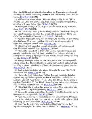 tăm, cũng là Đấng đã soi sáng tấm lòng chúng tôi để đem đến cho chúng tôi
ánh sáng hiểu biết về vinh quang của Đức Chúa Trời trên mặt Chúa Cứu Thế
Giê-su. IICo 2Cr 4:6 (BDM)
128. Nhiều dân tộc sẽ đến và nói: “Hãy đến, chúng ta hãy lên núi CHÚA,
đến nhà Đức Chúa Trời của Gia-cốp. Ngài sẽ dạy chúng ta đường lối Ngài,
để chúng ta đi trong đường Chúa.” EsIs 2:3 (BDM)
129. Ai là người kính sợ CHÚA? Ngài sẽ chỉ dẫn họ con đường mình phải
chọn. Thi Tv 25:12 (BDM)
130. Đức Giê-su đáp: “Giáo lý Ta dạy không phải của Ta mà là của Đấng đã
sai Ta đến! Người nào chịu làm theo ý Ngài sẽ biết giáo lý nầy đến từ Đức
Chúa Trời hay là chính Ta tự nói ra…” GiGa 7:17 (BDM)
131. Ngài tìm được người trong một nơi rừng rú, tại nơi vắng vẻ, giữa những
tiếng hét la của đồng vắng. Ngài bao phủ người, săn sóc người, gìn giữ
người như con ngươi của mắt mình. PhuDnl 32:10
132. Chính Cha vinh quang ban cho anh chị em tâm linh khôn ngoan và
được khải thị để nhận biết Ngài. Eph Ep 1:17 (BDM)
133. Nhưng khi Thánh Linh là Thần Chân Lý đến, Ngài sẽ hướng dẫn các
con vào chân lý toàn vẹn, Ctd: tất cả chân lývì Ngài không tự mình nói ra
nhưng chỉ nói những gì Ngài nghe và loan báo cho các con những việc đang
xảy đến. GiGa 16:13 (BDM)
134. Những điều huyền nhiệm chỉ có CHÚA, Đức Chúa Trời chúng ta biết.
Nhưng những điều đã được khải thị, là những lời trong kinh luật này, thuộc
về chúng ta và con cháu chúng ta đời đời, để chúng ta vâng giữ và làm theo.
PhuDnl 29:29 (BDM)
135. Ta đã gọi các con là bạn hữu, vì mọi điều nghe được nơi Cha, Ta đã
cho các con biết. GiGa 15:15 (BDM)
136. Nhưng như Kinh Thánh chép: “Những điều mắt chưa thấy, Tai chưa
nghe và lòng người chưa nghĩ đến, thì Đức Chúa Trời đã chuẩn bị sẵn cho
những kẻ yêu kính Ngài.”EsIs 64:4 Đức Chúa Trời đã khải thị cho chúng ta
qua Đức Thánh Linh. Vì Đức Thánh Linh thông suốt mọi sự, ngay cả những
điều sâu nhiệm của Đức Chúa Trời. IICo 2Cr 2:9 (BDM)
137. Chính Ngài bày tỏ những điều sâu xa kín nhiệm, Ngài biết mọi sự xảy
ra trong tối tăm, vì Ngài là nguồn sáng. DaDn 2:22 (BDM)
138. Ta công bố cho các ngươi những điều mới; Trước khi chúng xảy ra, Ta
bảo trước cho các ngươi biết. EsIs 42:9 (BDM)
139. Ngày nay, ta thấy sự vật phản chiếu qua một tấm gương mờ. Đến ngày
ấy, ta sẽ thấy rõ ràng tận mắt. Ngày nay, tôi chỉ biết đôi phần; ngày ấy, tôi sẽ
biết tường tận như Chúa biết tôi. ICo1Cr 13:12 (BHĐ)
140. Kinh Tiên Tri chép: ‘Mọi người sẽ được Đức Chúa Trời chỉ dạy.’
Người nào lắng nghe Cha và học theo thì đến với Ta…” GiGa 6:45 (BDM)
 