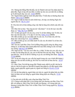 141. Nhưng khi Đấng Phù Hộ đến, tức là Thánh Linh mà Cha nhân danh Ta
phái đến, Ngài sẽ dạy dỗ mọi điều và nhắc lại cho các con nhớ tất cả những
gì Ta đã truyền dạy các con. 14:26 (BDM)
142. Người khôn nghĩ kỹ trước khi phát biểu, Ý kiến đưa ra thường được tán
thành. ChCn 16:23 (BHĐ)
143. Ngài sẽ dẫn kẻ hiền từ cách chính trực, chỉ dạy con đường Ngài cho
người nhu mì. Thi Tv 25:9
H. Cha trên trời sẽ làm những công việc thật lạ lùng trên chính cuộc đời của
bạn.
144. Đức Giê-su bảo: “Sao ông lại nói ‘nếu được?’ Ai tin thì mọi việc đều
được cả.” Mac Mc 9:23 (BDM)
145. Ta hứa quả quyết với các con, ai tin Ta sẽ làm những việc Ta làm, lại
làm việc lớn hơn nữa, vì Ta sắp về với Cha. GiGa 14:12 (BHĐ)
146. Bất cứ điều gì các con nhân anh Ta cầu xin, Ta sẽ làm cho, để Cha
được tôn vinh trong Con. 14:13 (BDM)
147. Bất cứ điều gì các con nhân danh Ta cầu xin, thì chính Ta sẽ làm cho.
14:14 (BDM)
148. Xin tôn vinh Đức Chúa Trời là Đấng dùng quyền năng tác động trong
chúng ta, có thể thực hiện muôn phần hơn mọi điều chúng ta cầu xin hoặc
suy tưởng. Eph Ep 3:20 (BDM)
149. Ngài trả lời: “Tại các con ít đức tin, vì thật, Ta bảo các con, nếu các con
có đức tin lớn bằng hạt cải, các con có thể bảo hòn núi này rằng: ‘Hãy dời
qua bên kia.’ thì nó sẽ dời đi. Không có gì các con không làm được. Mat Mt
17:20 (BDM)
150. Ta lại nói cùng các con, nếu hai người trong các con ở dưới đất thuận ý
nhau mà cầu xin bất cứ điều gì, thì Cha Ta ở trên trời sẽ ban cho họ . 18:19
(BDM)
151. Đức Chúa Trời đã lập trong Hội Thánh trước nhất là sứ đồ, thứ hai là
tiên tri, thứ ba là giáo sư, thứ đến là người làm phép lạ, rồi đến người chữa
bệnh, người giúp đỡ, người quản trị, người nói tiếng lạ. ICo1Cr 12:28
(BDM)
152. Kẻ thì làm phép lạ, người khác nói tiên tri, người thì phân biệt các thần
linh, kẻ khác nói các tiếng lạ, người khác thông dịch các tiếng ấy. 12:10
(BDM)
I. Cha trên trời sẽ đổ đầy cuộc sống bạn bằng Tình Yêu
153. Chúng ta đã nhận biết và tin tưởng tình yêu thương của Đức Chúa Trời
đối với chúng ta. Đức Chúa Trời là tình yêu thương , ai ở trong tình yêu
thương ở trong Đức Chúa Trời và Đức Chúa Trời ở trong người ấy. IGi1Ga
4:16 (BDM)
 