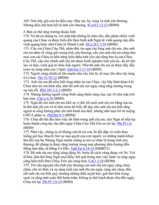 169. Nên bây giờ còn ba điều này: Đức tin, hy vọng và tình yêu thương.
Nhưng điều lớn hơn hết là tình yêu thương. ICo1Cr 13:13 (BDM)
J. Bạn có thể tăng trưởng thuộc linh
170. Và tất cả chúng ta, với mặt trần không bị màn che, đều phản chiếu vinh
quang của Chúa và được biến đổi theo hình ảnh Ngài từ vinh quang này đến
vinh quang khác nhờ Chúa là Thánh Linh. IICo 2Cr 3:18 (BDM)
171. Cầu xin Chúa Cứu Thế, nhân đức tin ngự vào lòng anh chị em, cho anh
chị em đâm rễ vững gốc trong tình yêu thương, cầu cho anh chị em cũng như
mọi con cái Chúa có khả năng hiểu thấu tình yêu sâu rộng bao la của Chúa
Cứu Thế, cầu cho chính anh chị em được kinh nghiệm tình yêu ấy, dù nó lớn
lao vô hạn, vượt quá tri thức loài người. Nhờ đó anh chị em sẽ được đầy dẫy
(mọi sự sung mãn của ) Ngài. Eph Ep 3:17-19 (BHĐ)
172. Người công chính sẽ lớn mạnh như cây chà là, sẽ mọc lên như cây tùng
ở Li-ban. Thi Tv 92:12 (BDM)
173. Anh chị em đã nếm biết lòng nhân từ của Chúa, vậy hãy khát khao Lời
Chúa như trẻ em khát sữa, nhờ đó anh chị em ngày càng tăng trưởng trong
sự cứu rỗi. IPhi 1Pr 2:2-3 (BHĐ)
174. Nhưng đường người công bình càng thêm sáng sủa, rực rỡ như mặt trời
ban trưa. ChCn 4:18 (BHĐ)
175. Ngài để cho anh chị em khổ sở vì đói rồi nuôi anh chị em bằng ma-na
là thứ anh chị em và tổ tiên chưa hề biết, để dạy cho anh chị em biết rằng
người ta sống không phải chỉ nhờ bánh mà thôi, nhưng nhờ mọi lời từ miệng
CHÚA phán ra. PhuDnl 8:3 (BDM)
176. Chúa đã bắt đầu làm việc tốt lành trong anh chị em, nên Ngài sẽ tiếp tục
hoàn thành công tác cho đến ngày Chúa Cứu Thế Giê-su trở lại. Phi Pl 1:6
(BHĐ)
177. Như vậy, chúng ta sẽ không còn là trẻ con, bị dồi dập và cuốn theo
luồng gió học thuyết, bởi sự xảo quyệt của con người, và những mánh khoé
lừa dối của họ.Nhưng Ngài muốn chúng ta nói ra chân lý trong tình yêu
thương, để chúng ta được tăng trưởng trong mọi phương diện hướng đến
Đấng làm đầu, là Đấng Cơ Đốc. Eph Ep 4:14-15 (HĐBTT)
178. Để anh chị em sống xứng đáng Nt: bước đi cách xứng đáng với Nt: Với
tChúa, làm hài lòng Ngài mọi điều, kết quả trong mọi việc lành và càng ngày
càng hiểu biết Đức Chúa Trời sâu rộng hơn. CoCl 1:10 (BDM)
179. Tôi cầu nguyện cho tình yêu thương của anh chị em ngày càng chan
chứa, cho tri thức và sự sáng suốt của anh chị em ngày càng sâu rộng, đến
nỗi anh chị em biết quý chuộng những điều tuyệt hảo, giữ tâm hồn trong
sạch và sống một cuộc đời hoàn toàn, không ai chê trách được cho đến ngày
Chúa trở lại. Phi Pl 1:9-10 (BHĐ)
 