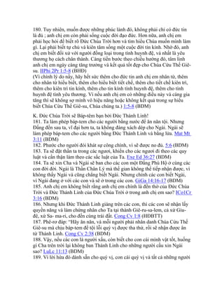 180. Tuy nhiên, muốn được những phúc lành đó, không phải chỉ có đức tin
là đủ ; anh chị em còn phải sống cuộc đời đạo đức. Hơn nữa, anh chị em
phải học hỏi để biết rõ Đức Chúa Trời hơn và tìm hiểu Chúa muốn mình làm
gì. Lại phải biết tự chủ và kiên tâm sống một cuộc đời tin kính. Nhờ đó, anh
chị em biết đối xử với người đồng loại trong tình huynh đệ, và nhất là yêu
thương họ cách chân thành. Càng tiến bước theo chiều hướng đó, tâm linh
anh chị em ngày càng tăng trưởng và kết quả tốt đẹp cho Chúa Cứu Thế Giê-
su. IIPhi 2Pr 1:5-8 (BHĐ)
(Vì chính lý do nầy, hãy hết sức thêm cho đức tin anh chị em nhân từ, thêm
cho nhân từ hiểu biết, thêm cho hiểu biết tiết chế, thêm cho tiết chế kiên trì,
thêm cho kiên trì tin kính, thêm cho tin kính tình huynh đệ, thêm cho tình
huynh đệ tình yêu thương. Vì nếu anh chị em có những điều này và càng gia
tăng thì sẽ không sợ mình vô hiệu năng hoặc không kết quả trong sự hiểu
biết Chúa Cứu Thế Giê-su, Chúa chúng ta.) 1:5-8 (BDM)
K. Đức Chúa Trời sẽ Báp-têm bạn bởi Đức Thánh Linh!
181. Ta làm phép báp-tem cho các người bằng nước để ăn năn tội. Nhưng
Đấng đến sau ta, vĩ đại hơn ta, ta không đáng xách dép cho Ngài. Ngài sẽ
làm phép báp-tem cho các người bằng Đức Thánh Linh và bằng lửa. Mat Mt
3:11 (BDM)
182. Phước cho người đói khát sự công chính, vì sẽ được no đủ. 5:6 (BDM)
183. Ta sẽ đặt thần ta trong các ngươi, khiến cho các ngươi đi theo các quy
luật và cẩn thận làm theo các sắc luật của Ta. Exe Ed 36:27 (BDM)
184. Ta sẽ xin Cha và Ngài sẽ ban cho các con một Đấng Phù Hộ ở cùng các
con đời đời. Ngài là Thần Chân Lý mà thế gian không thể tiếp nhận được, vì
không thấy Ngài và cũng chẳng biết Ngài. Nhưng chính các con biết Ngài,
vì Ngài đang ở với các con và sẽ ở trong các con. GiGa 14:16-17 (BDM)
185. Anh chị em không biết rằng anh chị em chính là đền thờ của Đức Chúa
Trời và Đức Thánh Linh của Đức Chúa Trời ở trong anh chị em sao? ICo1Cr
3:16 (BDM)
186. Nhưng khi Đức Thánh Linh giáng trên các con, thì các con sẽ nhận lấy
quyền năng và làm chứng nhân cho Ta tại thành Giê-ru-sa-lem, cả xứ Giu-
đê, xứ Sa- ma-ri, cho đến cùng trái đất. Cong Cv 1:8 (HĐBTT)
187. Phê-rơ đáp: “Hãy ăn năn, và mỗi người phải nhân danh Chúa Cứu Thế
Giê-su mà chịu báp-tem để tội lỗi quý vị được tha thứ, rồi sẽ nhận được ân
tứ Thánh Linh. Cong Cv 2:38 (BDM)
188. Vậy, nếu các con là người xấu, còn biết cho con cái mình vật tốt, huống
gì Cha trên trời lại không ban Thánh Linh cho những người cầu xin Ngài
sao? LuLc 11:13 (BDM)
189. Vì lời hứa đó dành sẵn cho quý vị, con cái quý vị và tất cả những người
 