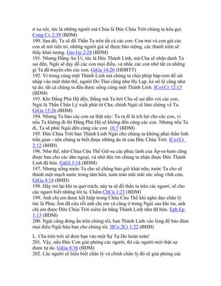 ở xa xôi, tức là những người mà Chúa là Đức Chúa Trời chúng ta kêu gọi.
Cong Cv 2:39 (BDM)
190. Sau đó, Ta sẽ đổ Thần Ta trên tất cả các con: Con trai và con gái các
con sẽ nói tiên tri, những người già sẽ được báo mộng, các thanh niên sẽ
thấy khải tượng. Gio Ge 2:28 (BDM)
191. Nhưng Đấng An Ủi, tức là Đức Thánh Linh, mà Cha sẽ nhân danh Ta
sai đến, Ngài sẽ dạy dỗ các con mọi điều, và nhắc các con nhớ tất cả những
gì Ta đã truyền cho các con. GiGa 14:26 (HĐBTT)
192. Vì trong cùng một Thánh Linh mà chúng ta chịu phép báp-tem để sát
nhập vào một thân thể, người Do Thái cũng như Hy Lạp, kẻ nô lệ cũng như
tự do, tất cả chúng ta đều được uống cùng một Thánh Linh. ICo1Cr 12:13
(BDM)
193. Khi Đấng Phù Hộ đến, Đấng mà Ta bởi Cha sẽ sai đến với các con,
Ngài là Thần Chân Lý xuất phát từ Cha; chính Ngài sẽ làm chứng về Ta.
GiGa 15:26 (BDM)
194. Nhưng Ta bảo các con sự thật này: Ta ra đi là ích lợi cho các con, vì
nếu Ta không đi thì Đấng Phù Hộ sẽ không đến cùng các con. Nhưng nếu Ta
đi, Ta sẽ phái Ngài đến cùng các con. 16:7 (BDM)
195. Đức Chúa Trời ban Thánh Linh Ngài cho chúng ta-không phải thần linh
trần gian - nên chúng ta biết được những ân tứ của Đức Chúa Trời. ICo1Cr
2:12 (BHĐ)
196. Như thế, nhờ Chúa Cứu Thế Giê-su các phúc lành của Áp-ra-ham cũng
được ban cho các dân ngoại, và nhờ đức tin chúng ta nhận được Đức Thánh
Linh đã hứa. GaGl 3:14 (BDM)
197. Nhưng uống nước Ta cho sẽ chẳng bao giờ khát nữa; nước Ta cho sẽ
thành một mạch nước trong tâm hồn, tuôn tràn mãi mãi sức sống vĩnh cửu.
GiGa 4:14 (BHĐ)
198. Hãy trở lại khi ta quở trách; này ta sẽ đổ thần ta trên các ngươi; sẽ cho
các ngươi biết những lời ta. Châm ChCn 1:23 (BDM)
199. Anh chị em được kết hiệp trong Chúa Cứu Thế khi nghe đạo chân lý
tức là Phúc Âm đã cứu rỗi anh chị em và cũng ở trong Ngài sau khi tin, anh
chị em được Đức Chúa Trời niêm ấn bằng Thánh Linh như đã hứa. Eph Ep
1:13 (BDM)
200. Ngài cũng đóng ấn trên chúng tôi, ban Thánh Linh vào lòng để bảo đảm
mọi điều Ngài hứa ban cho chúng tôi. IICo 2Cr 1:22 (BHĐ)
L. Cha trên trời sẽ đem bạn vào một Sự Tự Do hoàn toàn!
201. Vậy, nếu Đức Con giải phóng các người, thì các người mới thật sự
được tự do. GiGa 8:36 (BDM)
202. Các người sẽ hiểu biết chân lý và chính chân lý đó sẽ giải phóng các
 