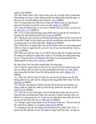 người! 8:32 (BDM)
203. Khi Thần Chân lý đến, Ngài sẽ dạy cho các con biết chân lý toàn diện.
Ngài không nói theo ý mình, nhưng truyền lại những điều Ngài đã nghe và
báo cho các con biết những việc tương lai. 16:13 (BHĐ)
204. Vì trong Chúa Cứu Thế Giê-su luật của Thánh Linh sự sống đã giải
thoát tôi khỏi luật của tội lỗi và của sự chết. RoRm 8:2 (BDM)
205. Chúa là Thánh Linh, và nơi nào có Thánh Linh của Chúa, nơi đó có tự
do. IICo 2Cr 3:17 (HĐBTT)
206. Vì tất cả giày dép đã dùng trong chiến trận áo giáp đã vấy máu đều sẽ
bị thiêu huỷ như nhiên liệu đốt cháy. EsIs 9:4 (BDM)
207. Nhưng bây giờ anh chị em đã được giải phóng khỏi tội lỗi và trở nên nô
lệ cho Đức Chúa Trời thì thành quả anh chị em đạt được đưa đến thánh hoá,
và chung cuộc là sự sống vĩnh phúc. RoRm 6:22 (BDM)
208. CHÚA bảo vệ ngươi khỏi mọi tai hoạ; Ngài sẽ bảo vệ sinh mạng ngươi.
CHÚA sẽ bảo vệ ngươi khi đi ra, lúc đi vào từ nay cho đến đời đời. Thi Tv
121:7-8 (BDM)
209. Thần của CHÚA ở trên Ta vì CHÚA đã xức dầu cho Ta đặng loan báo
tin mừng cho những kẻ nghèo khổ. Ngài sai Ta đi băng bó những tấm lòng
tan vỡ, Công bố tự do cho những kẻ bị tù đày,Loan tin phóng thích cho
những người bị xiềng xích. EsIs 61:1 (BDM)
M. Đức Chúa Trời làm thấm nhuần Đức Tin trong bạn.
210. Vì nhờ ân sủng Chúa ban cho tôi, tôi xin nói với mỗi người trong anh
chị em: Đừng nghĩ về mình cao quá, nhưng hãy bình tâm suy nghĩ, đúng
theo lượng đức tin Đức Chúa Trời đã ban phát cho mình. RoRm 12:3
(BDM)
211. Thật vậy, nhờ ân sủng, bởi đức tin mà anh chị em được cứu rỗi, đây
không phải tự sức anh chị em, nhưng là một tặng phẩm Đức Chúa Trời ban
Eph Ep 2:8 (BDM)
212. Trái lại, nếp sống do Thánh Linh dìu dắt sẽ kết quả yêu thương, vui
mừng, bình an, nhẫn nại, nhân từ, hiền lương, thành tín, hoà nhã, tự chủ.
GaGl 5:22-23 (BHĐ)
213. Anh chị em yêu kính Ngài, mặc dù không thấy Ngài, anh chị em tin
Ngài dù hiện tại không thấy Ngài, nên anh chị em được tràn đầy niềm vui
khôn tả và vinh quang rực rỡ, vì anh chị em nhận được mục đích đức tin là
sự cứu rỗi linh hồn anh chị em. IPhi 1Pr 1:8 (BDM)
214. Nhưng “người công chính của ta sẽ sống bởi đức tin,” Nếu lui bước đi
thì Linh hồn ta chẳng vui về người. HeDt 10:38 (BDM)
215. Không có đức tin, thì không thể nào làm hài lòng Đức Chúa Trời; vì
người nào đến gần Đức Chúa Trời phải tin rằng Ngài thực hữu, và Ngài là
 