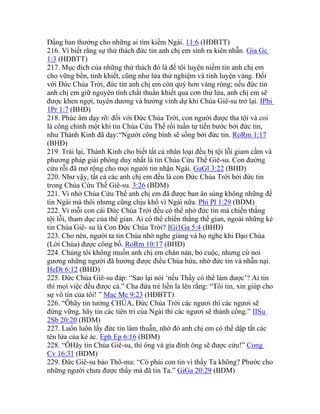 Đấng ban thưởng cho những ai tìm kiếm Ngài. 11:6 (HĐBTT)
216. Vì biết rằng sự thử thách đức tin anh chị em sinh ra kiên nhẫn. Gia Gc
1:3 (HĐBTT)
217. Mục đích của những thử thách đó là để tôi luyện niềm tin anh chị em
cho vững bền, tinh khiết, cũng như lửa thử nghiệm và tinh luyện vàng. Đối
với Đức Chúa Trời, đức tin anh chị em còn quý hơn vàng ròng; nếu đức tin
anh chị em giữ nguyên tính chất thuần khiết qua cơn thử lửa, anh chị em sẽ
được khen ngợi, tuyên dương và hưởng vinh dự khi Chúa Giê-su trở lại. IPhi
1Pr 1:7 (BHĐ)
218. Phúc âm dạy rõ: đối với Đức Chúa Trời, con người được tha tội và coi
là công chính một khi tin Chúa Cứu Thế rồi tuần tự tiến bước bởi đức tin,
như Thánh Kinh đã dạy:“Người công bình sẽ sống bởi đức tin. RoRm 1:17
(BHĐ)
219. Trái lại, Thánh Kinh cho biết tất cả nhân loại đều bị tội lỗi giam cầm và
phương pháp giải phóng duy nhất là tin Chúa Cứu Thế Giê-su. Con đường
cứu rỗi đã mở rộng cho mọi người tin nhận Ngài. GaGl 3:22 (BHĐ)
220. Như vậy, tất cả các anh chị em đều là con Đức Chúa Trời bởi đức tin
trong Chúa Cứu Thế Giê-su. 3:26 (BDM)
221. Vì nhờ Chúa Cứu Thế anh chị em đã được ban ân sủng không những để
tin Ngài mà thôi nhưng cũng chịu khổ vì Ngài nữa. Phi Pl 1:29 (BDM)
222. Vì mỗi con cái Đức Chúa Trời đều có thể nhờ đức tin mà chiến thắng
tội lỗi, tham dục của thế gian. Ai có thể chiến thắng thế gian, ngoài những kẻ
tin Chúa Giê- su là Con Đức Chúa Trời? IGi1Ga 5:4 (BHĐ)
223. Cho nên, người ta tin Chúa nhờ nghe giảng và họ nghe khi Đạo Chúa
(Lời Chúa) được công bố. RoRm 10:17 (BHĐ)
224. Chúng tôi không muốn anh chị em chán nản, bỏ cuộc, nhưng cứ noi
gương những người đã hưởng được điều Chúa hứa, nhờ đức tin và nhẫn nại.
HeDt 6:12 (BHĐ)
225. Đức Chúa Giê-su đáp: “Sao lại nói ‘nếu Thầy có thể làm được’? Ai tin
thì mọi việc đều được cả.” Cha đứa trẻ liền la lên rằng: “Tôi tin, xin giúp cho
sự vô tín của tôi! ” Mac Mc 9:23 (HĐBTT)
226. “Ôhãy tin tưởng CHÚA, Đức Chúa Trời các ngươi thì các ngươi sẽ
đứng vững, hãy tin các tiên tri của Ngài thì các ngươi sẽ thành công.” IISu
2Sb 20:20 (BDM)
227. Luôn luôn lấy đức tin làm thuẫn, nhờ đó anh chị em có thể dập tắt các
tên lửa của kẻ ác. Eph Ep 6:16 (BDM)
228. “ÔHãy tin Chúa Giê-su, thì ông và gia đình ông sẽ được cứu!” Cong
Cv 16:31 (BDM)
229. Đức Giê-su bảo Thô-ma: “Có phải con tin vì thấy Ta không? Phước cho
những người chưa được thấy mà đã tin Ta.” GiGa 20:29 (BDM)
 