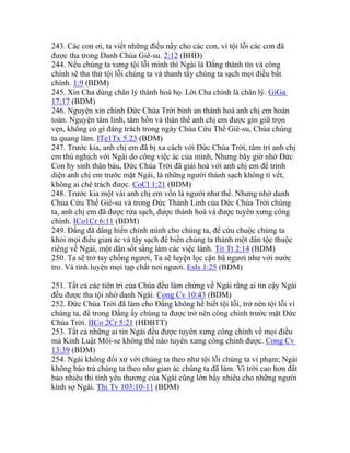 243. Các con ơi, ta viết những điều nầy cho các con, vì tội lỗi các con đã
được tha trong Danh Chúa Giê-su. 2:12 (BHĐ)
244. Nếu chúng ta xưng tội lỗi mình thì Ngài là Đấng thành tín và công
chính sẽ tha thứ tội lỗi chúng ta và thanh tẩy chúng ta sạch mọi điều bất
chính. 1:9 (BDM)
245. Xin Cha dùng chân lý thánh hoá họ. Lời Cha chính là chân lý. GiGa
17:17 (BDM)
246. Nguyện xin chính Đức Chúa Trời bình an thánh hoá anh chị em hoàn
toàn. Nguyện tâm linh, tâm hồn và thân thể anh chị em được gìn giữ trọn
vẹn, không có gì đáng trách trong ngày Chúa Cứu Thế Giê-su, Chúa chúng
ta quang lâm. ITe1Tx 5:23 (BDM)
247. Trước kia, anh chị em đã bị xa cách với Đức Chúa Trời, tâm trí anh chị
em thù nghịch với Ngài do công việc ác của mình, Nhưng bây giờ nhờ Đức
Con hy sinh thân báu, Đức Chúa Trời đã giải hoà với anh chị em để trình
diện anh chị em trước mặt Ngài, là những người thánh sạch không tì vết,
không ai chê trách được. CoCl 1:21 (BDM)
248. Trước kia một vài anh chị em vốn là người như thế. Nhưng nhờ danh
Chúa Cứu Thế Giê-su và trong Đức Thánh Linh của Đức Chúa Trời chúng
ta, anh chị em đã được rửa sạch, được thánh hoá và được tuyên xưng công
chính. ICo1Cr 6:11 (BDM)
249. Đấng đã dâng hiến chính mình cho chúng ta, để cứu chuộc chúng ta
khỏi mọi điều gian ác và tẩy sạch để biến chúng ta thành một dân tộc thuộc
riêng về Ngài, một dân sốt sắng làm các việc lành. Tit Tt 2:14 (BDM)
250. Ta sẽ trở tay chống ngươi, Ta sẽ luyện lọc cặn bã ngươi như với nước
tro. Và tinh luyện mọi tạp chất nơi ngươi. EsIs 1:25 (BDM)
251. Tất cả các tiên tri của Chúa đều làm chứng về Ngài rằng ai tin cậy Ngài
đều được tha tội nhờ danh Ngài. Cong Cv 10:43 (BDM)
252. Đức Chúa Trời đã làm cho Đấng không hề biết tội lỗi, trở nên tội lỗi vì
chúng ta, để trong Đấng ấy chúng ta được trở nên công chính trước mặt Đức
Chúa Trời. IICo 2Cr 5:21 (HĐBTT)
253. Tất cả những ai tin Ngài đều được tuyên xưng công chính về mọi điều
mà Kinh Luật Môi-se không thể nào tuyên xưng công chính được. Cong Cv
13:39 (BDM)
254. Ngài không đối xử với chúng ta theo như tội lỗi chúng ta vi phạm; Ngài
không báo trả chúng ta theo như gian ác chúng ta đã làm. Vì trời cao hơn đất
bao nhiêu thì tình yêu thương của Ngài cũng lớn bấy nhiêu cho những người
kính sợ Ngài. Thi Tv 103:10-11 (BDM)
 