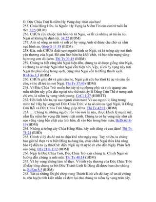 O. Đức Chúa Trời là niềm Hy Vọng duy nhất của bạn!
255. Chúa Hằng Hữu, là Nguồn Hy Vọng là Niềm Tin của con từ tuổi ấu
thơ. 71:5 (BHĐ)
256. CHÚA cứu chuộc linh hồn tôi tớ Ngài, và tất cả những ai trú ẩn nơi
Ngài sẽ không bị định tội. 34:22 (BDM)
257. Anh sẽ sống an ninh vì anh có hy vọng,Anh sẽ được che chở và nằm
ngủ bình an. Giop G 11:18 (BDM)
258. Kìa, mắt CHÚA đoái xem người kính sợ Ngài, và kẻ trông cậy nơi tình
yêu thương của Ngài. Để cứu linh hồn họ khỏi chết, và bảo tồn mạng sống
họ trong cơn đói kém. Thi Tv 33:18 (BDM)
259. Chúng ta biết rằng khi Ngài hiện đến, chúng ta sẽ được giống như Ngài,
vì chúng ta sẽ thấy Ngài như Ngài vẫn hiện hữu.Vậy, ai có hy vọng này nơi
Ngài thì phải sống trong sạch, cũng như Ngài vốn là Đấng thanh sạch.
IGi1Ga 3:3 (BDM)
260. CHÚA giúp đỡ và giải cứu họ, Ngài giải cứu họ khỏi kẻ ác và cứu rỗi
cho, vì họ đã trú ẩn nơi Ngài. Thi Tv 37:40 (BDM)
261. Vì Đức Chúa Trời muốn họ bày tỏ sự phong phú và vinh quang của
mầu nhiệm nầy giữa dân ngoại như thế nào, ấy là Đấng Cứu Thế ở trong anh
chị em, là niềm hy vọng vinh quang. CoCl 1:27 (HĐBTT)
262. Hỡi linh hồn ta, tại sao ngươi chán nản? Vì sao ngươi lo lắng trong
mình ta? Hãy hy vọng nơi Đức Chúa Trời, vì ta sẽ còn ca ngợi Ngài, là Đấng
Cứu Rỗi và Đức Chúa Trời hằng giúp đỡ ta. Thi Tv 42:11 (BDM)
263. … Chúng ta, những người trốn vào nơi ẩn náu, được khích lệ mạnh mẽ,
nắm lấy niềm hy vọng đặt trước mặt mình. Chúng ta có hy vọng nầy như cái
neo vững vàng bền chặt của linh hồn, đi vào bên trong bức màn, HeDt 6:18-
19 (BDM)
264. Những ai trông cậy Chúa Hằng Hữu, hãy anh dũng và can đảm! Thi Tv
31:24 (BHĐ)
265. Chính vì lý do đó mà ta chịu khổ như ngày nay. Tuy nhiên, ta chẳng
bao giờ hổ thẹn vì ta biết Đấng ta đang tin, chắc chắn Ngài thừa khả năng
bảo vệ điều ta ủy thácCtd: điều Ngài ủy th uỷác ch cho đến Ngày Phán Xét
sau cùng. IITi 2Tm 1:12 (BDM)
266. Ngài là Đức Chúa Trời, Đức Chúa Trời của chúng ta. Chính Ngài sẽ
hướng dẫn chúng ta mãi mãi. Thi Tv 48:14 (BDM)
267. Và hy vọng không làm hổ thẹn. Vì tình yêu thương của Đức Chúa Trời
đổ đầy lòng chúng ta bởi Đức Thánh Linh là Đấng đã được ban cho chúng
ta. RoRm 5:5 (BDM)
268. Tất cả những lời ghi chép trong Thánh Kinh cốt để dạy dỗ an ủi chúng
ta, rèn luyện tính kiên nhẫn và đem lại cho chúng ta niềm hy vọng tràn đầy.
 