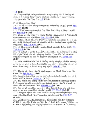 15:4 (BHĐ)
269. Cũng nhờ Ngài chúng ta được vào trong ân sủng này, là ân sủng mà
chúng ta hiện đang đứng vững và hân hoan về niềm hy vọng được hưởng
vinh quang của Đức Chúa Trời. 5:2 (BDM)
P. Lời Chúa là Hằng Sống!
270. Trời đất sẽ qua đi nhưng những lời Ta phán chẳng bao giờ qua đi. Mat
Mt 24:35 (BDM)
271. Cỏ khô, hoa rụng nhưng Lời Đức Chúa Trời chúng ta đứng vững đời
đời. EsIs 40:8 (BDM)
272. Nhưng lời Đức Chúa Trời còn lại đời đời. Lời đó, chính là Phúc Âm đã
được rao truyền cho anh chị em. IPhi 1Pr 1:25 (BDM)
273. Cả Kinh Thánh đều được Đức Chúa Trời thần cảm, có ích cho việc dạy
dỗ chân lý, bác bỏ điều sai trái, sửa chữa lỗi lầm, đào luyện con người sống
công chính. IITi 2Tm 3:16 (BDM)
274. Lời Chúa là ngọn đèn cho chân tôi, là ánh sáng cho đường lối tôi. Thi
Tv 119:105 (BDM)
275. Tôi chẳng bao giờ hổ thẹn về Phúc âm vì Phúc âm thể hiện quyền năng
Đức Chúa Trời để cứu rỗi mọi người tin nhận. Trước hết, Phúc âm được
công bố cho người Do-thái, rồi truyền bá cho mọi dân tộc. RoRm 1:16
(BHĐ)
276. Vì lời của Đức Chúa Trời là lời sống và đầy năng lực, sắc bén hơn mọi
gươm hai lưỡi, xuyên thấu, đến nỗi phân chia hồn với linh, khớp với tuỷ, xét
đoán các tư tưởng, và ý định trong lòng người. HeDt 4:2 (BDM)
277. Hãy đội mũ của sự cứu rỗi, và cầm gươm của Thánh Linh, là lời Đức
Chúa Trời. Eph Ep 6:17 (HĐBTT)
278. Người ta sống không phải chỉ nhờ bánh mà thôi, nhưng nhờ mọi lời từ
miệng CHÚA phán ra. PhuDnl 8:3 (BDM)
279. Hãy trở nên như những đứa trẻ mới sinh, ham thích sữa thuộc linh tinh
khiết, nhờ đó anh chị em có thể trưởng thành trong sự cứu rỗi, nếu anh chị
em đã nếm sự nhân từ của Chúa. IPhi 1Pr 2:2-3 (BDM)
280. Con hãy cố gắng Phục vụ để Đức Chúa Trời hài lòng, như một công
nhân gương mẫu ngay thẳng công bố chân lý. IITi 2Tm 2:15 (BHĐ)
281. Các người nghiên cứu Kinh Thánh, vì các người tin rằng trong đó có sự
sống vĩnh phúc. Chính Kinh Thánh cũng làm chứng về Ta. GiGa 5:39
(BDM)
282. Kinh Luật của CHÚA là toàn hảo, Hồi sinh linh hồn. Lời chứng của
CHÚA là chắc chắn, Khiến người trẻ dại trở thành khôn ngoan. Giới luật của
CHÚA là ngay thẳng, làm lòng người vui vẻ. Điều răn của CHÚA là trong
 