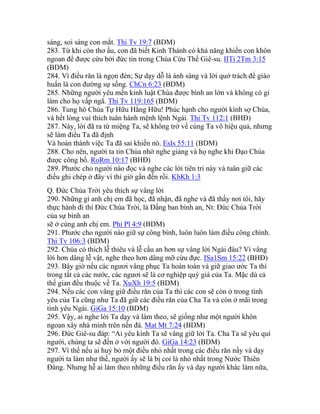 sáng, soi sáng con mắt. Thi Tv 19:7 (BDM)
283. Từ khi còn thơ ấu, con đã biết Kinh Thánh có khả năng khiến con khôn
ngoan để được cứu bởi đức tin trong Chúa Cứu Thế Giê-su. IITi 2Tm 3:15
(BDM)
284. Vì điều răn là ngọn đèn; Sự dạy dỗ là ánh sáng và lời quở trách để giáo
huấn là con đường sự sống. ChCn 6:23 (BDM)
285. Những người yêu mến kinh luật Chúa được bình an lớn và không có gì
làm cho họ vấp ngã. Thi Tv 119:165 (BDM)
286. Tung hô Chúa Tự Hữu Hằng Hữu! Phúc hạnh cho người kính sợ Chúa,
và hết lòng vui thích tuân hành mệnh lệnh Ngài. Thi Tv 112:1 (BHĐ)
287. Này, lời đã ra từ miệng Ta, sẽ không trở về cùng Ta vô hiệu quả, nhưng
sẽ làm điều Ta đã định
Và hoàn thành việc Ta đã sai khiến nó. EsIs 55:11 (BDM)
288. Cho nên, người ta tin Chúa nhờ nghe giảng và họ nghe khi Đạo Chúa
được công bố. RoRm 10:17 (BHĐ)
289. Phước cho người nào đọc và nghe các lời tiên tri này và tuân giữ các
điều ghi chép ở đây vì thì giờ gần đến rồi. KhKh 1:3
Q. Đức Chúa Trời yêu thích sự vâng lời
290. Những gì anh chị em đã học, đã nhận, đã nghe và đã thấy nơi tôi, hãy
thực hành đi thì Đức Chúa Trời, là Đấng ban bình an, Nt: Đức Chúa Trời
của sự bình an
sẽ ở cùng anh chị em. Phi Pl 4:9 (BDM)
291. Phước cho người nào giữ sự công bình, luôn luôn làm điều công chính.
Thi Tv 106:3 (BDM)
292. Chúa có thích lễ thiêu và lễ cầu an hơn sự vâng lời Ngài đâu? Vì vâng
lời hơn dâng lễ vật, nghe theo hơn dâng mỡ cừu đực. ISa1Sm 15:22 (BHĐ)
293. Bây giờ nếu các ngươi vâng phục Ta hoàn toàn và giữ giao ước Ta thì
trong tất cả các nước, các ngươi sẽ là cơ nghiệp quý giá của Ta. Mặc dù cả
thế gian đều thuộc về Ta. XuXh 19:5 (BDM)
294. Nếu các con vâng giữ điều răn của Ta thì các con sẽ còn ở trong tình
yêu của Ta cũng như Ta đã giữ các điều răn của Cha Ta và còn ở mãi trong
tình yêu Ngài. GiGa 15:10 (BDM)
295. Vậy, ai nghe lời Ta dạy và làm theo, sẽ giống như một người khôn
ngoan xây nhà mình trên nền đá. Mat Mt 7:24 (BDM)
296. Đức Giê-su đáp: “Ai yêu kính Ta sẽ vâng giữ lời Ta. Cha Ta sẽ yêu quí
người, chúng ta sẽ đến ở với người đó. GiGa 14:23 (BDM)
297. Vì thế nếu ai huỷ bỏ một điều nhỏ nhất trong các điều răn nầy và dạy
người ta làm như thế, người ấy sẽ là bị coi là nhỏ nhất trong Nước Thiên
Đàng. Nhưng hễ ai làm theo những điều răn ấy và dạy người khác làm nữa,
 