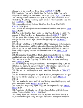 sẽ được kể là lớn trong Nước Thiên Đàng. Mat Mt 5:19 (BDM)
298. Người nào Phục vụ Ta thì phải theo Ta. Ta ở đâu thì kẻ Phục vụ Ta
cũng sẽ ở đó. Ai Phục vụ Ta sẽ được Cha Ta quý trọng. GiGa 12:26 (BDM)
299. “Không phải hễ ai nói với Ta: ‘Lạy Chúa, lạy Chúa’ đều sẽ vào Nước
Thiên Đàng đâu, nhưng chỉ những người làm theo ý muốn của Cha Ta ở trên
trời. Mat Mt 7:21 (BDM)
300. nhưng ai làm theo ý định của Đức Chúa Trời tồn tại đến đời đời.
IGi1Ga 2:17 (BDM)
301. Các con biết những điều này và đem ra thực hành thì được phước. GiGa
13:17 (BDM)
302. Nếu ai sẵn lòng làm theo ý muốn của Đức Chúa Trời, thì sẽ biết lời Ta
dạy đến từ Đức Chúa Trời hay Ta tự nói theo ý mình. GiGa 7:17 (BHĐ)
303. Và bất cứ điều gì chúng ta cầu xin thì nhận được điều ấy vì chúng ta
tuân giữ các điều răn của Ngài và làm điều đẹp lòng Ngài. IGi1Ga 3:22
(BDM)
304. hãy để ý kỹ những gì CHÚA là Đức Chúa Trời của con đòi hỏi nơi con.
Con hãy đi trong đường lối Ngài, vâng giữ những mạng lịnh, điều răn, luật
pháp và quy tắc của Ngài như đã chép trong kinh luật Môi-se, để con được
thịnh vượng trong mọi việc con làm và nơi nào con đi đến, IVua 1V 2:3
(BDM)
305. Tất cả đường lối của CHÚA đều là yêu thương và chân thật cho những
người gìn giữ giao ước và lời chứng của Ngài. Thi Tv 25:10 (BDM)
306. Nếu các ngươi sẵn lòng vâng lời, thì Ta sẽ cho các ngươi no nê sung
mãn. EsIs 1:19 (BHĐ)
307. Ta chỉ truyền dạy chúng mỗi điều này: ‘Hãy vâng theo tiếng Ta, rồi Ta
sẽ là thần các ngươi, và các ngươi là dân Ta. Hãy sống theo trọn đường lối
Ta chỉ dạy, để các ngươi được phúc. Gie Gr 7:23 (BDM)
308. Cho nên các con hãy nghe ta, phúc cho ai theo đường lối ta. ChCn 8:32
(BHĐ)
309. Từ thời tổ tiên các ngươi, các ngươi đã bỏ qua, không tuân theo các quy
luật của Ta. Hãy trở lại cùng Ta, Ta sẽ trở lại với các ngươi. MaMl 3:7
(BDM)
310. Nếu họ vâng lời phụng sự Ngài, họ sẽ hưởng suốt đời những ngày hạnh
phúc, những năm an lạc. Giop G 36:11 (BDM)
311. Hạnh phúc thay những người vâng lệnh hết lòng tìm cầu Ngài. Thi Tv
119:2 (BHĐ)
312. Người nào giữ điều răn, gìn giữ linh hồn mình; Còn kẻ khinh thường
đường lối mình sẽ chết. ChCn 19:16 (BDM)
313. Nhưng người nào chăm chú nhìn vào luật toàn hảo, là luật đem lại tự
do, lại kiên trì tuân giữ, không phải nghe rồi quên đi, nhưng thực hành luật
 