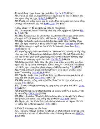 đó, thì sẽ được phước trong việc mình làm. Gia Gc 1:25 (BDM)
314. Và khi đã hoàn tất, Ngài trở nên cội nguồn của ơn cứu rỗi đời đời cho
mọi người vâng lời Ngài, HeDt 5:9 (HĐBTT)
315. Phước cho những người giặt áo mình, để có quyền đến nơi cây sự sống,
và được vào thành qua các cửa. KhKh 22:14 (HĐBTT)
R. Đức Chúa Trời để lại gương về sự từ bỏ chính mình.
316. Từ sáng sớm, con đã lên tiếng, trình bày khẩn nguyện và đợi chờ. Thi
Tv 5:3 (BHĐ)
317. Hãy mang ách của Ta và học theo Ta, thì tâm hồn các con sẽ tìm được
yên nghỉ, vì Ta có lòng dịu hiền và khiêm tốn. Mat Mt 11:29 (BDM)
318. Nếu các bạn hạ mình xuống dưới bàn tay quyền năng của Đức Chúa
Trời, đến ngày thuận lợi, Ngài sẽ nhắc các bạn lên cao. IPhi 1Pr 5:6 (BHĐ)
319. Những ai nghe và giữ lời Đức Chúa Trời còn có phước hơn! LuLc
11:28 (HĐBTT)
320. nếp sống ngay lành của anh chị em. Vì danh Chúa, anh chị em hãy vâng
phục mọi luật lệ Nhà nước, dù là luật của Quốc hội, Chủ tịch Nhà nước, hay
luật của các nhà chức trách địa phương vì họ được uỷ nhiệm để trừng phạt
kẻ làm ác và tôn trọng người làm lành. IPhi 1Pr 2:13 (BHĐ)
321. Những người trẻ tuổi, cũng hãy vâng phục những người lớn tuổi. Mọi
người hãy lấy sự khiêm nhường mà đối đãi nhau, vì “Đức Chúa Trời chống
cự kẻ kiêu ngạo nhưng ban phước cho người khiêm nhường.” 5:5 (BDM)
322. Vì thế, ai khiêm nhường như đứa trẻ này, ấy là người lớn nhất trong
Nước Thiên Đàng. Mat Mt 18:4 (BDM)
323. Vậy, hãy thuận phục Đức Chúa Trời. Hãy kháng cự ma quỷ, thì nó sẽ
chạy trốn anh chị em. Gia Gc 4:7 (HĐBTT)
324. Hãy hạ mình xuống trước mặt Đức Chúa Trời thì Ngài sẽ đề cao anh
chị em. 4:10 (BDM)
325. Tốt thay cho người yên lặng hy vọng nơi sự cứu giúp từ CHÚA! CaAc
3:26 (BDM)
326. Phần thưởng của sự khiêm nhường và kính sợ CHÚA, là giàu có, vinh
dự và sự sống. ChCn 22:4 (BDM)
327. Đức Giê-su đáp: “Chính Ta là bánh hằng sống, ai đến với Ta sẽ không
bao giờ đói, còn ai tin Ta sẽ chẳng bao giờ khát! GiGa 6:35 (BDM)
328. Người nào Đức Chúa Trời dành cho tôi sẽ đến với tôi. Người đến với
tôi chẳng bao giờ bị tôi xua đuổi . 6:37 (BHĐ)
S. Chúa Trời trân quý sự nên thánh
329. Thật vậy, sự luyện tập thân thể chỉ ích lợi chút đỉnh còn luyện tập lòng
tin kính lại ích lợi mọi bề, vì có lời hứa cho cả đời này lẫn đời sau. ITi1Tm
4:8 (BDM)
 