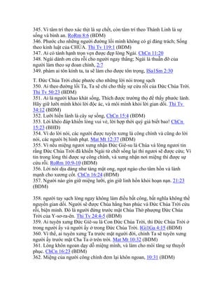 345. Vì tâm trí theo xác thịt là sự chết, còn tâm trí theo Thánh Linh là sự
sống và bình an. RoRm 8:6 (BDM)
346. Phước cho những người đường lối mình không có gì đáng trách; Sống
theo kinh luật của CHÚA. Thi Tv 119:1 (BDM)
347. Ai có tánh hạnh trọn vẹn được đẹp lòng Ngài. ChCn 11:20
348. Ngài dành ơn cứu rỗi cho người ngay thẳng; Ngài là thuẫn đỡ của
người làm theo sự đoan chính, 2:7
349. phàm ai tôn kính ta, ta sẽ làm cho được tôn trọng, ISa1Sm 2:30
T. Đức Chúa Trời chúc phước cho những lời nói trong sạch
350. Ai theo đường lối Ta, Ta sẽ chỉ cho thấy sự cứu rỗi của Đức Chúa Trời.
Thi Tv 50:23 (BDM)
351. Ai là người khao khát sống, Thích được trường thọ để thấy phước lành.
Hãy giữ lưỡi mình khỏi lời độc ác, và môi mình khỏi lời gian dối. Thi Tv
34:12 (BDM)
352. Lưỡi hiền lành là cây sự sống, ChCn 15:4 (BDM)
353. Lời khéo đáp khiến lòng vui vẻ, lời hợp thời quý giá biết bao! ChCn
15:23 (BHĐ)
354. Vì do lời nói, các người được tuyên xưng là công chính và cũng do lời
nói, các người bị hình phạt. Mat Mt 12:37 (BDM)
355. Vì nếu miệng ngươi xưng nhận Đức Giê-su là Chúa và lòng ngươi tin
rằng Đức Chúa Trời đã khiến Ngài từ chết sống lại thì ngươi sẽ được cứu; Vì
tin trong lòng thì được sự công chính, và xưng nhận nơi miệng thì được sự
cứu rỗi. RoRm 10:9-10 (BDM)
356. Lời nói dịu dàng như tàng mật ong, ngọt ngào cho tâm hồn và lành
mạnh cho xương cốt. ChCn 16:24 (BDM)
357. Người nào gìn giữ miệng lưỡi, gìn giữ linh hồn khỏi hoạn nạn. 21:23
(BDM)
358. người tay sạch lòng ngay không làm điều bất công, bất nghĩa không thề
nguyền gian dối. Người sẽ được Chúa hằng ban phúc và Đức Chúa Trời cứu
rỗi, biện minh. Đó là người đứng trước mặt Chúa Thờ phượng Đức Chúa
Trời của Y-sơ-ra-ên. Thi Tv 24:4-5 (BDM)
359. Ai tuyên xưng Đức Giê-su là Con Đức Chúa Trời, thì Đức Chúa Trời ở
trong người ấy và người ấy ở trong Đức Chúa Trời. IGi1Ga 4:15 (BDM)
360. Vì thế, ai tuyên xưng Ta trước mặt người đời, chính Ta sẽ tuyên xưng
người ấy trước mặt Cha Ta ở trên trời. Mat Mt 10:32 (BDM)
361. Lòng khôn ngoan dạy dỗ miệng mình, và làm cho môi tăng sự thuyết
phục. ChCn 16:23 (BDM)
362. Miệng của người công chính đem lại khôn ngoan, 10:31 (BDM)
 