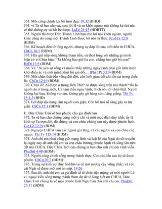 363. Môi công chính lựa lời tươi đẹp, 10:32 (BHĐ)
364. vì Ta sẽ ban cho các con lời lẽ và sự khôn ngoan mà không kẻ thù nào
có thể chống cự và bắt bẻ được. LuLc 21:15 (HĐBTT)
365. Người thì được Đức Thánh Linh ban cho lời nói khôn ngoan, người
khác cũng do cùng một Thánh Linh được lời nói tri thức, ICo1Cr 12:8
(BDM)
366. Kế hoạch đến từ lòng người, nhưng sự đáp lời của lưỡi đến từ CHÚA.
ChCn 16:1 (BDM)
367. Hãy giữ nếp sống không tham tiền, và thoả lòng với những gì mình
hiện có vì Chúa hứa: “Ta không bao giờ lìa con, chẳng bao giờ bỏ con!”
HeDt 13:5 (BDM)
368. Vì: “Ai yêu sự sống và muốn thấy những ngày lành phải giữ lưỡi mình
khỏi điều ác và môi mình khỏi lời giả dối… IPhi 1Pr 3:10 (BDM)
369. Môi chân thật bền vững đời đời, còn lưỡi gian dối chỉ tồn tại trong chốc
lát. ChCn 12:19 (BDM)
370. Chúa ôi! Ai được ở trong Đền Thờ? Ai được sống trên núi thánh? Đó là
người ăn ở trong sạch, Ưa làm điều ngay lành, thích nói lời chân thật. Người
không hại bạn, không vu oan, không gây gổ hàng xóm láng giềng. Thi Tv
15:1-3 (BHĐ)
371. Lời đáp dịu dàng làm nguôi cơn giận; Còn lời nói sỗ sàng gây ra tức
giận. ChCn 15:1 (BDM)
U. Đức Chúa Trời sẽ ban phước cho gia đình bạn
372. Ta sẽ ban cho chúng cùng một ý chí và một mục đích duy nhất, ấy là
kính sợ Ta trọn đời, để chúng và con cháu chúng sau này được phước lành.
Gie Gr 32:39 (BDM)
373. Nguyện CHÚA làm các ngươi gia tăng, cả các ngươi và con cháu các
ngươi. Thi Tv 115:14 (BDM)
374. Anh chị em phải vâng giữ mạng lệnh và luật lệ của Ngài do tôi truyền
lại ngày nay để anh chị em và con cháu hưởng phước hạnh và sống lâu trên
đất mà CHÚA, Đức Chúa Trời của chúng ta ban cho anh chị em vĩnh viễn.
PhuDnl 4:40 (BDM)
375. Người công chính sống trong thành thực; Con cái đến sau họ sẽ được
phước. ChCn 20:7 (BDM)
376. Trong sự kính sợ Đức Giê-hô-va có nơi nương cậy vững chắc; và con
cái Ngài sẽ được một nơi ẩn núp. 14:26
377. Sau đó, anh chị em và gia đình sẽ tổ chức tiệc mừng và mời người Lê-
vi, ngoại kiều sống trong thành tham dự để tỏ lòng biết ơn CHÚA, Đức
Chúa Trời chúng ta về mọi phước lành Ngài ban cho anh chị em. PhuDnl
26:11 (BDM)
 