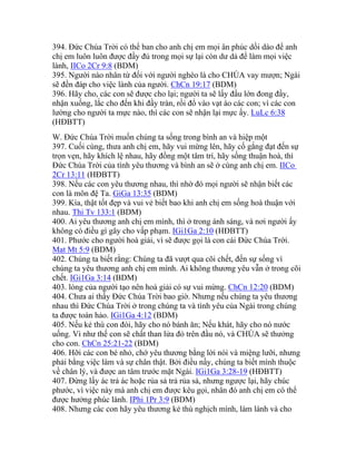 394. Đức Chúa Trời có thể ban cho anh chị em mọi ân phúc dồi dào để anh
chị em luôn luôn được đầy đủ trong mọi sự lại còn dư dả để làm mọi việc
lành, IICo 2Cr 9:8 (BDM)
395. Người nào nhân từ đối với người nghèo là cho CHÚA vay mượn; Ngài
sẽ đền đáp cho việc lành của người. ChCn 19:17 (BDM)
396. Hãy cho, các con sẽ được cho lại; người ta sẽ lấy đấu lớn đong đầy,
nhận xuống, lắc cho đến khi đầy tràn, rồi đổ vào vạt áo các con; vì các con
lường cho người ta mực nào, thì các con sẽ nhận lại mực ấy. LuLc 6:38
(HĐBTT)
W. Đức Chúa Trời muốn chúng ta sống trong bình an và hiệp một
397. Cuối cùng, thưa anh chị em, hãy vui mừng lên, hãy cố gắng đạt đến sự
trọn vẹn, hãy khích lệ nhau, hãy đồng một tâm trí, hãy sống thuận hoà, thì
Đức Chúa Trời của tình yêu thương và bình an sẽ ở cùng anh chị em. IICo
2Cr 13:11 (HĐBTT)
398. Nếu các con yêu thương nhau, thì nhờ đó mọi người sẽ nhận biết các
con là môn đệ Ta. GiGa 13:35 (BDM)
399. Kìa, thật tốt đẹp và vui vẻ biết bao khi anh chị em sống hoà thuận với
nhau. Thi Tv 133:1 (BDM)
400. Ai yêu thương anh chị em mình, thì ở trong ánh sáng, và nơi người ấy
không có điều gì gây cho vấp phạm. IGi1Ga 2:10 (HĐBTT)
401. Phước cho người hoà giải, vì sẽ được gọi là con cái Đức Chúa Trời.
Mat Mt 5:9 (BDM)
402. Chúng ta biết rằng: Chúng ta đã vượt qua cõi chết, đến sự sống vì
chúng ta yêu thương anh chị em mình. Ai không thương yêu vẫn ở trong cõi
chết. IGi1Ga 3:14 (BDM)
403. lòng của người tạo nên hoà giải có sự vui mừng. ChCn 12:20 (BDM)
404. Chưa ai thấy Đức Chúa Trời bao giờ. Nhưng nếu chúng ta yêu thương
nhau thì Đức Chúa Trời ở trong chúng ta và tình yêu của Ngài trong chúng
ta được toàn hảo. IGi1Ga 4:12 (BDM)
405. Nếu kẻ thù con đói, hãy cho nó bánh ăn; Nếu khát, hãy cho nó nước
uống. Vì như thế con sẽ chất than lửa đỏ trên đầu nó, và CHÚA sẽ thưởng
cho con. ChCn 25:21-22 (BDM)
406. Hỡi các con bé nhỏ, chớ yêu thương bằng lời nói và miệng lưỡi, nhưng
phải bằng việc làm và sự chân thật. Bởi điều nầy, chúng ta biết mình thuộc
về chân lý, và được an tâm trước mặt Ngài. IGi1Ga 3:28-19 (HĐBTT)
407. Đừng lấy ác trả ác hoặc rủa sả trả rủa sả, nhưng ngược lại, hãy chúc
phước, vì việc này mà anh chị em được kêu gọi, nhân đó anh chị em có thể
được hưởng phúc lành. IPhi 1Pr 3:9 (BDM)
408. Nhưng các con hãy yêu thương kẻ thù nghịch mình, làm lành và cho
 