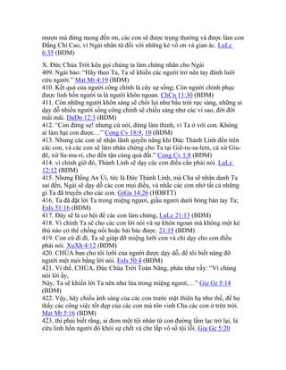 mượn mà đừng mong đền ơn, các con sẽ được trọng thưởng và được làm con
Đấng Chí Cao, vì Ngài nhân từ đối với những kẻ vô ơn và gian ác. LuLc
6:35 (BDM)
X. Đức Chúa Trời kêu gọi chúng ta làm chứng nhân cho Ngài
409. Ngài bảo: “Hãy theo Ta, Ta sẽ khiến các người trở nên tay đánh lưới
cứu người.” Mat Mt 4:19 (BDM)
410. Kết quả của người công chính là cây sự sống; Còn người chinh phục
được linh hồn người ta là người khôn ngoan. ChCn 11:30 (BDM)
411. Còn những người khôn sáng sẽ chói lọi như bầu trời rực sáng, những ai
dạy dỗ nhiều người sống công chính sẽ chiếu sáng như các vì sao, đời đời
mãi mãi. DaDn 12:3 (BDM)
412. “Con đừng sợ! nhưng cứ nói, đừng làm thinh, vì Ta ở với con. Không
ai làm hại con được…” Cong Cv 18:9, 10 (BDM)
413. Nhưng các con sẽ nhận lãnh quyền năng khi Đức Thánh Linh đến trên
các con, và các con sẽ làm nhân chứng cho Ta tại Giê-ru-sa-lem, cả xứ Giu-
đê, xứ Sa-ma-ri, cho đến tận cùng quả đất.” Cong Cv 1:8 (BDM)
414. vì chính giờ đó, Thánh Linh sẽ dạy các con điều cần phải nói. LuLc
12:12 (BDM)
415. Nhưng Đấng An Ủi, tức là Đức Thánh Linh, mà Cha sẽ nhân danh Ta
sai đến, Ngài sẽ dạy dỗ các con mọi điều, và nhắc các con nhớ tất cả những
gì Ta đã truyền cho các con. GiGa 14:26 (HĐBTT)
416. Ta đã đặt lời Ta trong miệng ngươi, giấu ngươi dưới bóng bàn tay Ta;
EsIs 51:16 (BDM)
417. Đây sẽ là cơ hội để các con làm chứng, LuLc 21:13 (BDM)
418. Vì chính Ta sẽ cho các con lời nói và sự khôn ngoan mà không một kẻ
thù nào có thể chống nổi hoặc bài bác được. 21:15 (BDM)
419. Con cứ đi đi, Ta sẽ giúp đỡ miệng lưỡi con và chỉ dạy cho con điều
phải nói. XuXh 4:12 (BDM)
420. CHÚA ban cho tôi lưỡi của người được dạy dỗ, để tôi biết nâng đỡ
người mệt mỏi bằng lời nói. EsIs 50:4 (BDM)
421. Vì thế, CHÚA, Đức Chúa Trời Toàn Năng, phán như vầy: “Vì chúng
nói lời ấy,
Này, Ta sẽ khiến lời Ta nên như lửa trong miệng ngươi,…” Gie Gr 5:14
(BDM)
422. Vậy, hãy chiếu ánh sáng của các con trước mặt thiên hạ như thế, để họ
thấy các công việc tốt đẹp của các con mà tôn vinh Cha các con ở trên trời.
Mat Mt 5:16 (BDM)
423. thì phải biết rằng, ai đem một tội nhân từ con đường lầm lạc trở lại, là
cứu linh hồn người đó khỏi sự chết và che lấp vô số tội lỗi. Gia Gc 5:20
 