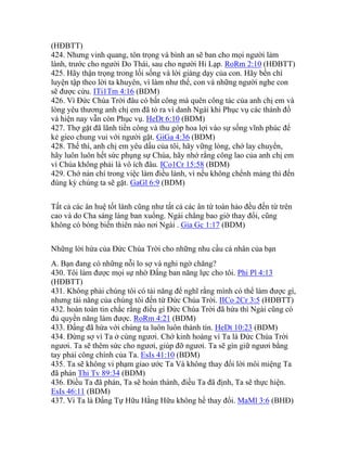 (HĐBTT)
424. Nhưng vinh quang, tôn trọng và bình an sẽ ban cho mọi người làm
lành, trước cho người Do Thái, sau cho người Hi Lạp. RoRm 2:10 (HĐBTT)
425. Hãy thận trọng trong lối sống và lời giảng dạy của con. Hãy bền chí
luyện tập theo lời ta khuyên, vì làm như thế, con và những người nghe con
sẽ được cứu. ITi1Tm 4:16 (BDM)
426. Vì Đức Chúa Trời đâu có bất công mà quên công tác của anh chị em và
lòng yêu thương anh chị em đã tỏ ra vì danh Ngài khi Phục vụ các thánh đồ
và hiện nay vẫn còn Phục vụ. HeDt 6:10 (BDM)
427. Thợ gặt đã lãnh tiền công và thu góp hoa lợi vào sự sống vĩnh phúc để
kẻ gieo chung vui với người gặt. GiGa 4:36 (BDM)
428. Thế thì, anh chị em yêu dấu của tôi, hãy vững lòng, chớ lay chuyển,
hãy luôn luôn hết sức phụng sự Chúa, hãy nhớ rằng công lao của anh chị em
vì Chúa không phải là vô ích đâu. ICo1Cr 15:58 (BDM)
429. Chớ nản chí trong việc làm điều lành, vì nếu không chểnh mảng thì đến
đúng kỳ chúng ta sẽ gặt. GaGl 6:9 (BDM)
Tất cả các ân huệ tốt lành cũng như tất cả các ân tứ toàn hảo đều đến từ trên
cao và do Cha sáng láng ban xuống. Ngài chẳng bao giờ thay đổi, cũng
không có bóng biến thiên nào nơi Ngài . Gia Gc 1:17 (BDM)
Những lời hứa của Đức Chúa Trời cho những nhu cầu cá nhân của bạn
A. Bạn đang có những nỗi lo sợ và nghi ngờ chăng?
430. Tôi làm được mọi sự nhờ Đấng ban năng lực cho tôi. Phi Pl 4:13
(HĐBTT)
431. Không phải chúng tôi có tài năng để nghĩ rằng mình có thể làm được gì,
nhưng tài năng của chúng tôi đến từ Đức Chúa Trời. IICo 2Cr 3:5 (HĐBTT)
432. hoàn toàn tin chắc rằng điều gì Đức Chúa Trời đã hứa thì Ngài cũng có
đủ quyền năng làm được. RoRm 4:21 (BDM)
433. Đấng đã hứa với chúng ta luôn luôn thành tín. HeDt 10:23 (BDM)
434. Đừng sợ vì Ta ở cùng ngươi. Chớ kinh hoàng vì Ta là Đức Chúa Trời
ngươi. Ta sẽ thêm sức cho ngươi, giúp đỡ ngươi. Ta sẽ gìn giữ ngươi bằng
tay phải công chính của Ta. EsIs 41:10 (BDM)
435. Ta sẽ không vi phạm giao ước Ta Và không thay đổi lời môi miệng Ta
đã phán Thi Tv 89:34 (BDM)
436. Điều Ta đã phán, Ta sẽ hoàn thành, điều Ta đã định, Ta sẽ thực hiện.
EsIs 46:11 (BDM)
437. Vì Ta là Đấng Tự Hữu Hằng Hữu không hề thay đổi. MaMl 3:6 (BHĐ)
 