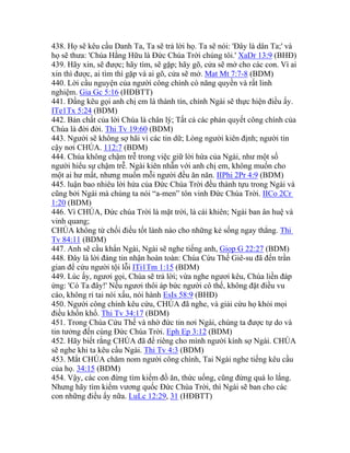 438. Họ sẽ kêu cầu Danh Ta, Ta sẽ trả lời họ. Ta sẽ nói: 'Đây là dân Ta;' và
họ sẽ thưa: 'Chúa Hằng Hữu là Đức Chúa Trời chúng tôi.' XaDr 13:9 (BHĐ)
439. Hãy xin, sẽ được; hãy tìm, sẽ gặp; hãy gõ, cửa sẽ mở cho các con. Vì ai
xin thì được, ai tìm thì gặp và ai gõ, cửa sẽ mở. Mat Mt 7:7-8 (BDM)
440. Lời cầu nguyện của người công chính có năng quyền và rất linh
nghiệm. Gia Gc 5:16 (HĐBTT)
441. Đấng kêu gọi anh chị em là thành tín, chính Ngài sẽ thực hiện điều ấy.
ITe1Tx 5:24 (BDM)
442. Bản chất của lời Chúa là chân lý; Tất cả các phán quyết công chính của
Chúa là đời đời. Thi Tv 19:60 (BDM)
443. Người sẽ không sợ hãi vì các tin dữ; Lòng người kiên định; người tin
cậy nơi CHÚA. 112:7 (BDM)
444. Chúa không chậm trễ trong việc giữ lời hứa của Ngài, như một số
người hiểu sự chậm trễ. Ngài kiên nhẫn với anh chị em, không muốn cho
một ai hư mất, nhưng muốn mỗi người đều ăn năn. IIPhi 2Pr 4:9 (BDM)
445. luận bao nhiêu lời hứa của Đức Chúa Trời đều thành tựu trong Ngài và
cũng bởi Ngài mà chúng ta nói “a-men” tôn vinh Đức Chúa Trời. IICo 2Cr
1:20 (BDM)
446. Vì CHÚA, Đức chúa Trời là mặt trời, là cái khiên; Ngài ban ân huệ và
vinh quang;
CHÚA không từ chối điều tốt lành nào cho những kẻ sống ngay thẳng. Thi
Tv 84:11 (BDM)
447. Anh sẽ cầu khẩn Ngài, Ngài sẽ nghe tiếng anh, Giop G 22:27 (BDM)
448. Đây là lời đáng tin nhận hoàn toàn: Chúa Cứu Thế Giê-su đã đến trần
gian để cứu người tội lỗi ITi1Tm 1:15 (BDM)
449. Lúc ấy, ngươi gọi, Chúa sẽ trả lời; vừa nghe ngươi kêu, Chúa liền đáp
ứng: 'Có Ta đây!' Nếu ngươi thôi áp bức người cô thế, không đặt điều vu
cáo, không rỉ tai nói xấu, nói hành EsIs 58:9 (BHĐ)
450. Người công chính kêu cứu, CHÚA đã nghe, và giải cứu họ khỏi mọi
điều khốn khổ. Thi Tv 34:17 (BDM)
451. Trong Chúa Cứu Thế và nhờ đức tin nơi Ngài, chúng ta được tự do và
tin tưởng đến cùng Đức Chúa Trời. Eph Ep 3:12 (BDM)
452. Hãy biết rằng CHÚA đã để riêng cho mình người kính sợ Ngài. CHÚA
sẽ nghe khi ta kêu cầu Ngài. Thi Tv 4:3 (BDM)
453. Mắt CHÚA chăm nom người công chính, Tai Ngài nghe tiếng kêu cầu
của họ. 34:15 (BDM)
454. Vậy, các con đừng tìm kiếm đồ ăn, thức uống, cũng đừng quá lo lắng.
Nhưng hãy tìm kiếm vương quốc Đức Chúa Trời, thì Ngài sẽ ban cho các
con những điều ấy nữa. LuLc 12:29, 31 (HĐBTT)
 