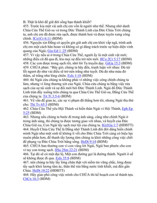 B. Thật là khó để giữ đời sống bạn thánh khiết?
455. Trước kia một vài anh chị em vốn là người như thế. Nhưng nhờ danh
Chúa Cứu Thế Giê-su và trong Đức Thánh Linh của Đức Chúa Trời chúng
ta, anh chị em đã được rửa sạch, được thánh hoá và được tuyên xưng công
chính. ICo1Cr 6:11 (BDM)
456. Nguyện xin Đấng có quyền gìn giữ anh chị em khỏi vấp ngã, trình anh
chị em một cách hân hoan và không có gì đáng trách trước sự hiện diện vinh
quang của Ngài; Giu Gd 1 :25 (BDM)
457. Vì vậy nếu ai ở trong Chúa Cứu Thế, người ấy là một sinh vật mới;
những điều cũ đã qua đi, kìa mọi sự đều trở nên mới. IICo 2Cr 5:17 (BDM)
458. Các con được trong sạch rồi, nhờ lời Ta truyền dạy. GiGa 15:3 (BDM)
459. CHÚA phán: “Bây giờ, chúng ta hãy đến, tranh luận với nhau: Dù tội
lỗi ngươi đỏ như vải điều sẽ trở nên trắng như tuyết. Dù đỏ như màu đỏ
thẳm, sẽ trắng như lông chiên. EsIs 1:18 (BDM)
460. thì Ngài cứu chúng ta không phải vì những việc công chính chúng ta
làm, nhưng vì lòng thương xót của Ngài. Chúa cứu chúng ta bằng việc rửa
sạch của sự tái sinh và sự đổi mới bởi Đức Thánh Linh. Ngài đổ Đức Thánh
Linh tràn đầy xuống trên chúng ta qua Chúa Cứu Thế Giê-su, Đấng Cứu Thế
của chúng ta. Tit Tt 3:5-6 (BDM)
461. Về vấn đề gian ác, các sự vi phạm đã thắng hơn tôi, nhưng Ngài tha thứ
cho. Thi Tv 65:3 (BDM)
462. Chúa Cứu Thế yêu Hội Thánh và hiến thân Ngài vì Hội Thánh, Eph Ep
5:25 (BDM)
463. Nhưng nếu chúng ta bước đi trong ánh sáng, cũng như chính Ngài ở
trong ánh sáng, thì chúng ta được tương giao với nhau, và huyết của Đức
Chúa Giê-xu, Con Ngài tẩy sạch mọi tội của chúng ta. IGi1Ga 1:7 (HĐBTT)
464. Huyết Chúa Cứu Thế là Đấng nhờ Thánh Linh đời đời dâng hiến chính
mình Ngài như một sinh tế không tì vết cho Đức Chúa Trời càng có hiệu lực
muôn phần hơn, để thanh tẩy lương tâm chúng ta khỏi những công việc chết
để phụng vụ Đức Chúa Trời hằng sống. HeDt 9:14 (BDM)
465. CHÚA ban thưởng con vì con vâng lời Ngài, Ngài ban phước cho con
vì tay con trong sạch. IISa 2Sm 22:21 (BDM)
466. Tại đó sẽ có một đại lộ, Một con đường gọi là đường thánh. Người ô uế
sẽ không được đi qua. EsIs 35:8 (BDM)
467. nên chúng ta hãy lấy lòng chân thật với niềm tin vững chắc, lòng được
tẩy sạch khỏi lương tâm ác, thân thể rửa bằng nước tinh khiết, mà đến gần
Chúa. HeDt 10:22 (HĐBTT)
468. Hãy giao phó công việc mình cho CHÚA thì kế hoạch con sẽ thành tựu.
ChCn 16:3 (BDM)
 