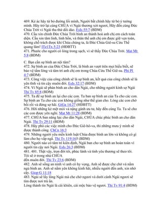 469. Kẻ ác hãy từ bỏ đường lối mình, Người bất chính hãy từ bỏ ý tưởng
mình. Hãy trở lại cùng CHÚA vì Ngài thương xót ngươi, Hãy đến cùng Đức
Chúa Trời vì Ngài tha thứ dồi dào. EsIs 55:7 (BDM)
470. Cầu xin chính Đức Chúa Trời bình an thánh hoá anh chị em cách toàn
diện. Cầu xin tâm linh, linh hồn, và thân thể anh chị em được giữ vẹn toàn,
không chỗ trách được khi Chúa chúng ta, là Đức Chúa Giê-su Cứu Thế
quang lâm! ITe1Tx 5:23 (HĐBTT)
471. Phước cho người có lòng trong sạch, vì sẽ thấy Đức Chúa Trời. Mat Mt
5:8 (BDM)
C. Bạn cần sự bình an nội tâm?
472. Sự bình an của Đức Chúa Trời, là bình an vượt trên mọi hiểu biết, sẽ
bảo vệ tấm lòng và tâm trí anh chị em trong Chúa Cứu Thế Giê-su. Phi Pl
4:7 (BDM)
473. Công việc của công chính sẽ là sự bình an, kết quả của công chính sẽ là
yên tĩnh và tin cậy muôn đời. EsIs 32:17 (BDM)
474. Vì Ngài sẽ phán bình an cho dân Ngài, cho những người kính sợ Ngài
Thi Tv 85:8 (BDM)
475. Ta để sự bình an lại cho các con. Ta ban sự bình an của Ta cho các con.
Sự bình an Ta cho các con không giống như thế gian cho. Lòng các con chớ
bối rối và đừng sợ hãi. GiGa 14:27 (HĐBTT)
476. Hỡi những kẻ mệt mỏi và nặng gánh ưu tư, hãy đến cùng Ta. Ta sẽ cho
các con được yên nghỉ. Mat Mt 11:28 (BDM)
477. CHÚA ban năng lực cho dân Ngài, CHÚA chúc phúc bình an cho dân
Ngài. Thi Tv 29:11 (BDM)
478. Hãy phó các việc mình cho Đức Giê-hô-va, thì những mưu ý mình sẽ
được thành công. ChCn 16:3
479. Những người yêu mến kinh luật Chúa được bình an lớn và không có gì
làm cho họ vấp ngã. Thi Tv 119:165 (BDM)
480. Người nào có tâm trí kiên định, Ngài ban cho sự bình an hoàn toàn vì
người tin cậy nơi Ngài. EsIs 26:3 (BDM)
481. 481. Thật vậy, trọn đời tôi, phúc lành và tình yêu thương sẽ theo tôi.
Tôi sẽ ở trong nhà CHÚA
đến muôn đời. Thi Tv 23:6 (BDM)
482. Anh sẽ sống an ninh vì anh có hy vọng, Anh sẽ được che chở và nằm
ngủ bình an. Anh sẽ nằm yên không kinh hãi, nhiều người đến anh, xin nhờ
cậy. Giop G 11:18
483. Ngài sẽ lấy lông Ngài mà che chở ngươi và dưới cánh Ngài ngươi sẽ
tìm được nơi trú ẩn.
Lòng thành tín Ngài là cái khiên, cái mộc bảo vệ ngươi. Thi Tv 91:4 (BDM)
 