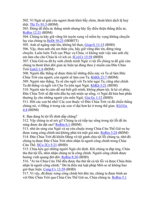 502. Vì Ngài sẽ giải cứu ngươi thoát khỏi bẫy chim, thoát khỏi dịch lệ huỷ
diệt. Thi Tv 91:3 (BDM)
503. Đừng để điều ác thắng mình nhưng hãy lấy điều thiện thắng điều ác.
RoRm 12:21 (BDM)
504. Chúng ta hãy giữ vững lời tuyên xưng về niềm hy vọng không chuyển
lay của chúng ta HeDt 10:23 (HĐBTT)
505. Anh sẽ ngẩng mặt lên, không hổ thẹn, Giop G 11:15 (BHĐ)
506. Vậy, thưa anh chị em thân yêu, hãy giữ vững đức tin, đừng rúng
chuyển. Luôn luôn Tích cực Phục vụ Chúa, vì không một việc nào anh chị
em làm cho cho Chúa là vô ích cả. ICo1Cr 15:58 (BHĐ)
507. Chúa Giê-su đã hy sinh chính mình Ngài vì tội lỗi chúng ta để giải cứu
chúng ta thoát khỏi đời gian ác hiện tại đúng theo ý muốn của Đức Chúa
Trời GaGl 1:4 (BDM)
508. Người đắc thắng sẽ được thừa kế những điều này và Ta sẽ làm Đức
Chúa Trời của người, còn người sẽ làm con Ta. KhKh 21:7 (BDM)
509. Người nào thắng, Ta sẽ cho ngồi với Ta trên ngai Ta, cũng như chính
Ta đã thắng và ngồi với Cha Ta trên ngai Ngài. KhKh 3:21 (BDM)
510. Người nào bị cám dỗ mà biết giữ mình, không phạm tội, là kẻ có phúc.
Đức Chúa Trời sẽ đặt trên đầu họ mũ miện sự sống, vì Ngài đã hứa ban phần
thưởng ấy cho những người yêu mến Ngài. Gia Gc 1:12 (BHĐ)
511. Hỡi các con bé nhỏ! Các con thuộc về Đức Chúa Trời và đã chiến thắng
chúng nó, vì Đấng ở trong các con vĩ đại hơn kẻ ở trong thế gian. IGi1Ga
4:4 (BDM)
E. Bạn đang bị tội lỗi dính dấp chăng?
512. Vậy chúng ta sẽ nói gì? Chúng ta cứ tiếp tục sống trong tội lỗi để ân
sủng được dư dật sao? RoRm 6:1 (BDM)
513. nhờ ân sủng của Ngài và sự cứu chuộc trong Chúa Cứu Thế Giê-su họ
được xưng công chính mà không phải trả một giá nào. RoRm 3:24 (BDM)
514. Đức Chúa Trời đã khiến Đấng vô tội gánh chịu tội lỗi chúng ta, nhờ đó
chúng ta được Đức Chúa Trời nhìn nhận là người công chính trong Chúa
Cứu Thế. IICo 2Cr 5:21 (BHĐ)
515. Chúa kêu gọi những người Ngài chỉ định. Khi chúng ta đáp ứng, Chúa
tha thứ tội lỗi, nhìn nhận chúng ta là công chính. Người công chính được
hưởng vinh quang đời đời. RoRm 8:30 (BHĐ)
516. "Ai tin Chúa Cứu Thế đều được tha thứ tất cả tội lỗi và được Chúa thừa
nhận là người công chính.” Đó là điều mà luật pháp Môi-se sẽ không bao
giờ thực hiện. Cong Cv 13:39 (BHĐ)
517. Vì vậy, đã được xưng công chính bởi đức tin, chúng ta được bình an
với Đức Chúa Trời qua Chúa Cứu Thế Giê-su, Chúa chúng ta. RoRm 5:1
 