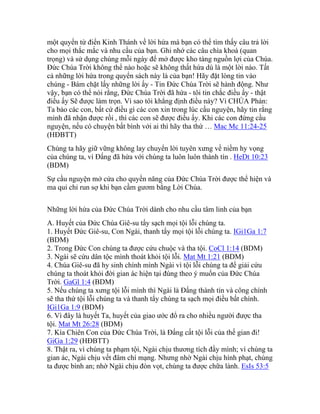 một quyển từ điển Kinh Thánh về lời hứa mà bạn có thể tìm thấy câu trả lời
cho mọi thắc mắc và nhu cầu của bạn. Ghi nhớ các câu chìa khoá (quan
trọng) và sử dụng chúng mỗi ngày để mở được kho tàng nguồn lợi của Chúa.
Đức Chúa Trời không thể nào hoặc sẽ không thất hứa dù là một lời nào. Tất
cả những lời hứa trong quyển sách này là của bạn! Hãy đặt lòng tin vào
chúng - Bám chặt lấy những lời ấy - Tin Đức Chúa Trời sẽ hành động. Như
vậy, bạn có thể nói rằng, Đức Chúa Trời đã hứa - tôi tin chắc điều ấy - thật
điều ấy Sẽ được làm trọn. Vì sao tôi khẳng định điều này? Vì CHÚA Phán:
Ta bảo các con, bất cứ điều gì các con xin trong lúc cầu nguyện, hãy tin rằng
mình đã nhận được rồi , thì các con sẽ được điều ấy. Khi các con đứng cầu
nguyện, nếu có chuyện bất bình với ai thì hãy tha thứ … Mac Mc 11:24-25
(HĐBTT)
Chúng ta hãy giữ vững không lay chuyển lời tuyên xưng về niềm hy vọng
của chúng ta, vì Đấng đã hứa với chúng ta luôn luôn thành tín . HeDt 10:23
(BDM)
Sự cầu nguyện mở cửa cho quyền năng của Đức Chúa Trời được thể hiện và
ma quỉ chỉ run sợ khi bạn cầm gươm bằng Lời Chúa.
Những lời hứa của Đức Chúa Trời dành cho nhu cầu tâm linh của bạn
A. Huyết của Đức Chúa Giê-su tẩy sạch mọi tội lỗi chúng ta.
1. Huyết Đức Giê-su, Con Ngài, thanh tẩy mọi tội lỗi chúng ta. IGi1Ga 1:7
(BDM)
2. Trong Đức Con chúng ta được cứu chuộc và tha tội. CoCl 1:14 (BDM)
3. Ngài sẽ cứu dân tộc mình thoát khỏi tội lỗi. Mat Mt 1:21 (BDM)
4. Chúa Giê-su đã hy sinh chính mình Ngài vì tội lỗi chúng ta để giải cứu
chúng ta thoát khỏi đời gian ác hiện tại đúng theo ý muốn của Đức Chúa
Trời. GaGl 1:4 (BDM)
5. Nếu chúng ta xưng tội lỗi mình thì Ngài là Đấng thành tín và công chính
sẽ tha thứ tội lỗi chúng ta và thanh tẩy chúng ta sạch mọi điều bất chính.
IGi1Ga 1:9 (BDM)
6. Vì đây là huyết Ta, huyết của giao ước đổ ra cho nhiều người được tha
tội. Mat Mt 26:28 (BDM)
7. Kìa Chiên Con của Đức Chúa Trời, là Đấng cất tội lỗi của thế gian đi!
GiGa 1:29 (HĐBTT)
8. Thật ra, vì chúng ta phạm tội, Ngài chịu thương tích đầy mình; vì chúng ta
gian ác, Ngài chịu vết đâm chí mạng. Nhưng nhờ Ngài chịu hình phạt, chúng
ta được bình an; nhờ Ngài chịu đòn vọt, chúng ta được chữa lành. EsIs 53:5
 