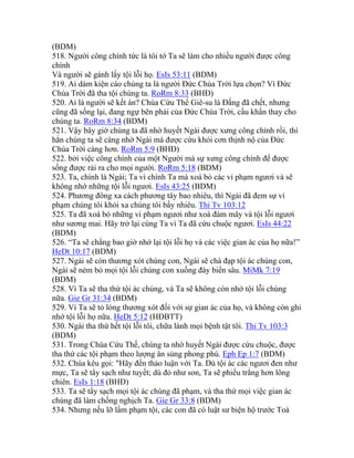 (BDM)
518. Người công chính tức là tôi tớ Ta sẽ làm cho nhiều người được công
chính
Và người sẽ gánh lấy tội lỗi họ. EsIs 53:11 (BDM)
519. Ai dám kiện cáo chúng ta là người Đức Chúa Trời lựa chọn? Vì Đức
Chúa Trời đã tha tội chúng ta. RoRm 8:33 (BHĐ)
520. Ai là người sẽ kết án? Chúa Cứu Thế Giê-su là Đấng đã chết, nhưng
cũng đã sống lại, đang ngự bên phải của Đức Chúa Trời, cầu khẩn thay cho
chúng ta. RoRm 8:34 (BDM)
521. Vậy bây giờ chúng ta đã nhờ huyết Ngài được xưng công chính rồi, thì
hẳn chúng ta sẽ càng nhờ Ngài mà được cứu khỏi cơn thịnh nộ của Đức
Chúa Trời càng hơn. RoRm 5:9 (BHĐ)
522. bởi việc công chính của một Người mà sự xưng công chính để được
sống được rải ra cho mọi người. RoRm 5:18 (BDM)
523. Ta, chính là Ngài; Ta vì chính Ta mà xoá bỏ các vi phạm ngươi và sẽ
không nhớ những tội lỗi ngươi. EsIs 43:25 (BDM)
524. Phương đông xa cách phương tây bao nhiêu, thì Ngài đã đem sự vi
phạm chúng tôi khỏi xa chúng tôi bấy nhiêu. Thi Tv 103:12
525. Ta đã xoá bỏ những vi phạm ngươi như xoá đám mây và tội lỗi ngươi
như sương mai. Hãy trở lại cùng Ta vì Ta đã cứu chuộc ngươi. EsIs 44:22
(BDM)
526. “Ta sẽ chẳng bao giờ nhớ lại tội lỗi họ và các việc gian ác của họ nữa!”
HeDt 10:17 (BDM)
527. Ngài sẽ còn thương xót chúng con, Ngài sẽ chà đạp tội ác chúng con,
Ngài sẽ ném bỏ mọi tội lỗi chúng con xuống đáy biển sâu. MiMk 7:19
(BDM)
528. Vì Ta sẽ tha thứ tội ác chúng, và Ta sẽ không còn nhớ tội lỗi chúng
nữa. Gie Gr 31:34 (BDM)
529. Vì Ta sẽ tỏ lòng thương xót đối với sự gian ác của họ, và không còn ghi
nhớ tội lỗi họ nữa. HeDt 5:12 (HĐBTT)
530. Ngài tha thứ hết tội lỗi tôi, chữa lành mọi bệnh tật tôi. Thi Tv 103:3
(BDM)
531. Trong Chúa Cứu Thế, chúng ta nhờ huyết Ngài được cứu chuộc, được
tha thứ các tội phạm theo lượng ân sủng phong phú. Eph Ep 1:7 (BDM)
532. Chúa kêu gọi: "Hãy đến thảo luận với Ta. Dù tội ác các ngươi đen như
mực, Ta sẽ tẩy sạch như tuyết; dù đỏ như son, Ta sẽ phiếu trắng hơn lông
chiên. EsIs 1:18 (BHĐ)
533. Ta sẽ tẩy sạch mọi tội ác chúng đã phạm, và tha thứ mọi việc gian ác
chúng đã làm chống nghịch Ta. Gie Gr 33:8 (BDM)
534. Nhưng nếu lỡ lầm phạm tội, các con đã có luật sư biện hộ trước Toà
 