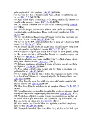 quý trọng hơn loài chim biết bao! LuLc 12:24 (BDM)
566. Hãy trao mọi điều lo lắng mình cho Ngài, vì Ngài luôn chăm sóc anh
chị em. IPhi 1Pr 5:7 (HĐBTT)
567. Ngài ban ân huệ và vinh quang; CHÚA không từ chối điều tốt lành nào
cho những kẻ sống ngay thẳng. Thi Tv 84:11 (BDM)
568. Cha các con ở trên trời biết các con cần tất cả những điều ấy. Mat Mt
6:32 (BDM)
569. Cho đến bây giờ, các con chưa hề nhân danh Ta cầu xin điều gì cả. Hãy
cầu xin đi, các con sẽ nhận được để các con hưởng trọn niềm vui. GiGa
16:24 (BDM)
570. Hỡi bầy chiên nhỏ bé, đừng sợ, vì Cha các con vui lòng ban Nước Đức
Chúa Trời cho các con rồi. LuLc 12:32 (BDM)
571. Hãy tin cậy CHÚA và làm điều lành. Hãy ở trong xứ và hưởng sự thành
tín của Ngài. Thi Tv 37:3 (BDM)
572. Từ khi còn trẻ, đến nay tôi đã già, tôi chưa từng thấy người công chính
bị bỏ, và con cháu người phải đi ăn mày. Thi Tv 37:25 (BDM)
573. Nếu các con là người gian ác còn biết cho con cái mình quà tốt, huống
chi Cha các con ở trên trời lại không ban điều tốt hơn cho những người cầu
xin Ngài sao? Mat Mt 7:11 (BDM)
574. Trái lại, phải tìm kiếm Nước của Đức Chúa Trời, Ngài sẽ cung cấp đầy
đủ mọi nhu cầu cho các con. LuLc 12:31 (BHĐ)
575. Tiền của người công chính tuy ít, nhưng tốt hơn sự giàu có của nhiều
người gian ác. Thi Tv 37:16 (BDM)
576. Ngài biết cả số tóc trên đầu các con nữa. Vậy đừng lo sợ, vì các con
quý hơn chim sẻ. LuLc 12:7 (BHĐ)
577. Hỡi những kẻ ít đức tin, hoa cỏ là loài nay ở ngoài đồng, mai bị bỏ vào
lò mà Đức Chúa Trời còn cho chúng mặc đẹp đến thế, huống chi các con.
LuLc 12:25 (BDM)
578. những điều dân ngoại đạo mải lo tìm kiếm, vì Cha các con thừa biết
nhu cầu của các con. LuLc 12:30 (BHĐ)
579. Chúa Hằng Hữu ghi nhớ chúng ta, Và ban phúc dồi dào. Thi Tv 115:12
(BHĐ)
580. Anh chị em phải cẩn thận làm theo các điều khoản của giao ước này để
anh chị em được thành công trong mọi việc mình làm. PhuDnl 29:9 (BDM)
581. Như thế con sẽ thành công nếu con cẩn thận tuân theo các qui luật và
sắc lệnh CHÚA truyền Môi-se ban cho Y-sơ-ra-ên. Hãy mạnh mẽ và can
đảm lên, chớ sợ hãi và nản chí. ISu1Sb 22:13 (BDM)
582. Vua tìm cầu Đức Chúa Trời bao lâu, Ngài cho vua thành công hưng
thịnh bấy lâu. IISu 2Sb 26:5 (BHĐ)
583. Nhưng tuân hành luật Chúa Hằng Hữu, Ngày và đêm, mệnh lệnh Ngài
 