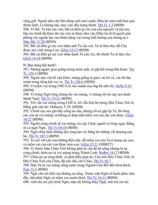 vâng giữ. Người như cây bên dòng suối tươi xanh, Mùa lại mùa sinh hoa quả
thơm lành. Lá không tàn; mọi việc đều hưng thịnh. Thi Tv 1:3 (BHĐ)
584. Vì thế, Ta bảo các con, bất cứ điều gì các con cầu nguyện và nài xin,
hãy tin mình đã được thì các con sẽ được như vậy.(Đức tin là bí quyết giải
phóng các nguồn lực của thiên đàng vào trong tình huống của chúng ta )
Mac Mc 11:24 (BDM)
585. Bất cứ điều gì các con nhân anh Ta cầu xin, Ta sẽ làm cho, để Cha
được tôn vinh trong Con. GiGa 14:13 (BDM)
586. Bất cứ điều gì các con nhân danh Ta cầu xin, thì chính Ta sẽ làm cho.
GiGa 14:14 (BDM)
H. Bạn đang bất hạnh?
587. Những người gieo giống trong nước mắt, sẽ gặt hái trong hân hoan. Thi
Tv 126:5 (BDM)
588. Người nào vừa đi vừa khóc, mang giống ra gieo; sẽ trở về, vác bó lúa
mình trong tiếng hát vui vẻ. Thi Tv 126:6 (BDM)
589. Vì niềm vui trong CHÚA là sức mạnh của ông bà anh chị. NeNe 8:10
(BDM)
590. Vì trong Ngài lòng chúng tôi vui mừng, vì chúng tôi tin cậy nơi danh
thánh Ngài. Thi Tv 33:21 (BDM)
591. Tôi vẫn vui mừng trong CHÚA, tôi vẫn hớn hở trong Đức Chúa Trời là
Đấng giải cứu tôi. Habacúc 3:18; (BDM)
592. Chính các con giờ đây cũng ưu sầu, nhưng rồi sẽ gặp lại Ta, thì lòng
các con sẽ vui mừng và không ai đoạt mất niềm vui của các con được. GiGa
16:22 (BDM)
593. Người công chính sẽ vui mừng, tin cậy Chúa, người có lòng ngay thẳng
sẽ ca ngợi Ngài. Thi Tv 64:10 (BHĐ)
594. Ngài chữa lành những tấm lòng tan vỡ, băng bó những vết thương của
họ. Thi Tv 147:3 (BDM)
595. Ta nói với các con những điều nầy, để niềm vui của Ta ở trong các con,
và niềm vui của các con được trọn vẹn. GiGa 15:11 (HĐBTT)
596. Vì Nước Đức Chúa Trời không phải là vấn đề ăn uống nhưng là sự
công chính, bình an và vui mừng trong Thánh Linh. RoRm 14:17 (BDM)
597. Chúa ưa sự công bình, và ghét điều gian ác; Cho nên Đức Chúa Trời, là
Đức Chúa Trời của Chúa, đã xức dầu cho Chúa. Thi Tv 45:7
598. Dân Ta sẽ vui mừng uống nước trong Nguồn Cứu Rỗi đến thoả thích.
EsIs 12:3 (BHĐ)
599. Ngài cho tôi biết con đường sự sống. Trước mặt Ngài có hạnh phúc tràn
đầy, bên phải Ngài có niềm vui muôn thuở. Thi Tv 16:11 (BDM)
600. Anh chị em yêu kính Ngài, mặc dù không thấy Ngài, anh chị em tin
 