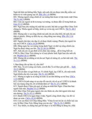 Ngài dù hiện tại không thấy Ngài, nên anh chị em được tràn đầy niềm vui
khôn tả và vinh quang rực rỡ, IPhi 1Pr 1:8 (BDM)
601. Nhưng người công chính sẽ vui mừng hân hoan vô tận trước mặt Chúa.
Thi Tv 68:3 (BHĐ)
602. Còn các ngươi sẽ đi ra trong vui mừng, và được dẫn về trong bình an.
EsIs 55:12 (BDM)
603. Ngài ban cho miệng tôi một bài ca mới, bài hát ca ngợi Đức Chúa Trời
chúng ta. Nhiều người sẽ thấy, kính sợ và tin cậy nơi CHÚA. Thi Tv 40:3
(BDM)
604. Nhưng nếu vì sự công chính mà anh chị em chịu khổ, thì anh chị em
thật có phước. Đừng sợ điều họ sợ, cũng đừng nao núng; IPhi 1Pr 3:14
(HĐBTT)
605. Người chú tâm vào đạo lý sẽ được thịnh vượng; Phước cho người tin
cậy nơi CHÚA. ChCn 16:20 (BDM)
606. Hằng ngày họ vui mừng trong danh Ngài và nhờ sự công chính của
Ngài họ được nâng cao lên. Thi Tv 89:16 (BDM)
607. Anh chị em và gia đình sẽ tổ chức tiệc mừng…để tỏ lòng biết ơn
CHÚA, Đức Chúa Trời chúng ta về mọi phước lành Ngài ban cho anh chị
em. PhuDnl 26:11 (BDM)
608. Nhưng tất cả những ai trú ẩn nơi Ngài sẽ mừng rỡ, ca hát mãi mãi. Thi
Tv 5:11 (BDM)
I. Bạn đang cần sự bảo vệ, che chở?
609. Này, Ta sẽ ở cùng con luôn, con đi đâu Ta sẽ theo gìn giữ đó… SaSt
28:15 (BDM)
610. Tôi sẽ nằm và ngủ bình an. Vì chính Ngài, lạy CHÚA, chỉ một mình
Ngài khiến cho tôi ở an toàn. Thi Tv 4:8 (BDM)
611. Nhưng ai nghe ta sẽ sống an toàn và an tâm không sợ tai hoạ. ChCn
1:33 (BDM)
612. CHÚA là ánh sáng và sự cứu rỗi của tôi, tôi sẽ sợ ai? CHÚA là thành
luỹ của mạng sống tôi, tôi sẽ khiếp đảm ai? Thi Tv 27:1 (BDM)
613. Người được Chúa yêu quý sẽ sống an ninh bên Ngài. Chúa bảo bọc
người mãi mãi, PhuDnl 33:12 (BHĐ)
614. Đức Chúa Trời giao ngươi cho các thiên sứ, che chở ngươi trên mọi
nẻo đường. Thi Tv 91:11 (BHĐ)
615. Danh CHÚA là ngọn tháp vĩ đại; Người công chính chạy vào đó và
được an toàn. ChCn 18:10 (BDM)
616. Con xin thưa với Chúa Hằng Hữu: "Chúa là nơi trú ẩn và chiến luỹ của
con, là Đức Chúa Trời, Đấng lòng con tin cậy." Thi Tv 91:2 (BHĐ)
617. Tuy nhiên, ta chẳng bao giờ hổ thẹn vì ta biết Đấng ta đang tin, chắc
 