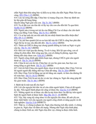 chắn Ngài thừa khả năng bảo vệ điều ta uỷ thác cho đến Ngày Phán Xét sau
cùng. IITi 2Tm 1:12 (BDM)
618. Lúc tai ương dồn dập, Chúa bảo vệ mạng sống con. Đưa tay đánh tan
kẻ thù giận dữ hung hăng,
Quyền năng Ngài giải cứu con. Thi Tv 38:7 (BHĐ)
619. Ta sẽ đặt con vào khe đá và lấy tay che con cho đến khi Ta qua khỏi.
XuXh 33:22 (BDM)
620. Người nào ở trong nơi trú ẩn của Đấng Chí Cao sẽ được che chở dưới
bóng của Đấng Toàn Năng. Thi Tv 91:1 (BDM)
621. Có ai hại anh chị em nếu anh chị em nhiệt thành làm điều thiện đâu?
IPhi 1Pr 3:13 (BDM)
622. Các núi bao quanh Giê-ru-sa-lem thể nào thì CHÚA cũng bao phủ dân
Ngài thể ấy từ nay cho đến đời đời. Thi Tv 125:2 (BDM)
623. Thiên sứ CHÚA đóng trại chung quanh những kẻ kính sợ Ngài và giải
cứu họ. Thi Tv 34:7 (BDM)
624. Khi con vượt qua đại dương, Ta sẽ ở cùng. Khi lội qua sông, con sẽ
chẳng bị chìm đắm. Khi xông qua lửa, con sẽ chẳng bị phỏng, ngọn lửa
không đốt cháy được con. EsIs 43:2 (BHĐ)
625. Người công chính gặp nhiều hoạn nạn, nhưng CHÚA giải cứu người
thoát cả. Thi Tv 34:19 (BDM)
626. Chúa là nơi con ẩn trú, Chúa bảo vệ con lúc gian nan, bao bọc con
trong tiếng ca giải thoát. Thi Tv 32:7 (BHĐ)
627. Giờ tôi biết Chúa cứu người được chọn từ trời thánh, Đức Chúa Trời trả
lời người người đắc thắng nhờ tay Chúa đỡ nâng. Thi Tv 20:6 (BHĐ)
628. Đức Chúa Trời là Đấng nai nịt tôi bằng sức mạnh, và làm cho đường lối
tôi toàn hảo. Thi Tv 18:32 (BDM)
629. Đức Chúa Trời là nơi trú ẩn và sức lực chúng ta. Ngài sẵn sàng giúp đỡ
lúc gian truân. Thi Tv 46:1 (BDM)
J. Bệnh tật là một nan đề cho bạn?
630. Lời cầu nguyện bởi đức tin sẽ cứu chữa người bệnh; Chúa sẽ đỡ người
ấy dậy. Nếu người bệnh phạm tội cũng sẽ được tha. Gia Gc 5:15 (BDM)
631. Những người tin sẽ được các dấu lạ này kèm theo: họ đặt tay trên người
bịnh thì người bịnh sẽ được lành. Mac Mc 16:17, 18 (BDM)
632. Vậy, hãy xưng tội cùng nhau và cầu nguyện cho nhau, để anh chị em
được lành bệnh. Lời cầu nguyện của người công chính có năng quyền và rất
linh nghiệm. Gia Gc 5:16 (HĐBTT)
633. Thật ra, vì chúng ta phạm tội, Ngài chịu thương tích đầy mình; vì chúng
ta gian ác, Ngài chịu vết đâm chí mạng. Nhưng nhờ Ngài chịu hình phạt,
chúng ta được bình an; nhờ Ngài chịu đòn vọt, chúng ta được chữa lành.
 