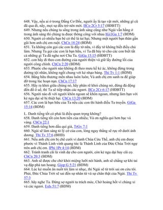 648. Vậy, nếu ai ở trong Đấng Cơ Đốc, người ấy là tạo vật mới, những gì cũ
đã qua đi, nầy, mọi sự đều trở nên mới. IICo 2Cr 5:17 (HĐBTT)
649. Nhưng nếu chúng ta sống trong ánh sáng cũng như Ngài vẫn hằng ở
trong ánh sáng thì chúng ta được thông công với nhau IGi1Ga 1:7 (BDM)
650. Người có nhiều bạn bè có thể là tai hại; Nhưng một người bạn thân gần
gũi hơn anh chị em ruột. ChCn 18:24 (BDM)
651. Ta không còn gọi các con là đầy tớ nữa, vì đầy tớ không biết điều chủ
làm. Nhưng Ta gọi các con là bạn hữu, vì Ta đã bày tỏ cho các con biết tất
cả những gì Ta đã nghe nơi Cha Ta. GiGa 15:15 (HĐBTT)
652. con hãy đi theo con đường của người thiện và giữ lấy đường lối của
người công chính. ChCn 2:20 (BDM)
653. Phước cho người nào không đi theo mưu kế kẻ ác, không đứng trong
đường tội nhân, không ngồi chung với kẻ nhạo báng. Thi Tv 1:1 (BDM)
654. Bằng hữu thương mến nhau luôn luôn; Và anh chị em sanh ra để giúp
đỡ trong lúc hoạn nạn. ChCn 17:17
655. Hãy ra khỏi giữa chúng nó, hãy phân rẽ khỏi chúng nó, đừng đá động
đến đồ ô uế, thì Ta sẽ tiếp nhận các ngươi. IICo 2Cr 6:17 (HĐBTT)
656. Người nào đi với người khôn ngoan sẽ khôn ngoan, nhưng làm bạn với
kẻ ngu dại sẽ bị thiệt hại. ChCn 13:20 (BDM)
657. Các con là bạn hữu của Ta nếu các con thi hành điều Ta truyền. GiGa
15:14 (BDM)
L. Danh tiếng tốt có phải là điều quan trọng không?
658. Danh tiếng tốt còn hơn tiền của nhiều; Và ơn nghĩa quí hơn bạc và
vàng. ChCn 22:1
659. Danh tiếng hơn dầu quí giá, TrGv 7:1
660. Ngài sẽ làm sáng tỏ lý cớ của con, lòng ngay thẳng sẽ rực rỡ dưới ánh
dương. Thi Tv 37:6 (BHĐ)
661. Nếu anh chị em bị chê cười vì danh Chúa Cứu Thế, anh chị em được
phước vì Thánh Linh vinh quang tức là Thánh Linh của Đức Chúa Trời ngự
trên anh chị em. IPhi 1Pr 4:14 (BDM)
662. Tránh tranh cãi là vinh dự cho con người, còn kẻ ngu dại hay cãi cọ.
ChCn 20:3 (BDM)
663. Anh sẽ được che chở khỏi miệng lưỡi nói hành, anh sẽ chẳng sợ khi tai
vạ đập phá tan hoang. Giop G 5:21 (BDM)
664. Lúc kẻ muốn ăn nuốt tôi làm sỉ nhục, thì Ngài sẽ từ trời sai ơn cứu tôi.
Phải, Đức Chúa Trời sẽ sai đến sự nhân từ và sự chân thật của Ngài. Thi Tv
57:3
665. hãy nghe Ta. Đừng sợ người ta trách móc, Chớ hoảng hốt vì chúng xỉ
vả các ngươi. EsIs 51:7 (BDM)
 