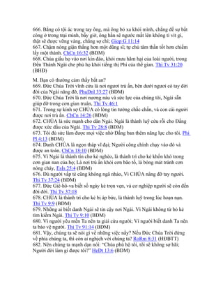 666. Bằng có tội ác trong tay ông, mà ông bỏ xa khỏi mình, chẳng để sự bất
công ở trong trại mình, bấy giờ, ông hẳn sẽ ngước mắt lên không tì vít gì,
thật sẽ được vững vàng, chẳng sợ chi; Giop G 11:14
667. Chậm nóng giận thắng hơn một dũng sĩ; tự chủ tâm thần tốt hơn chiếm
lấy một thành. ChCn 16:32 (BDM)
668. Chúa giấu họ vào nơi kín đáo, khỏi mưu hãm hại của loài người, trong
Đền Thánh Ngài che phủ họ khỏi tiếng thị Phi của thế gian. Thi Tv 31:20
(BHĐ)
M. Bạn có thường cảm thấy bất an?
669. Đức Chúa Trời vĩnh cửu là nơi ngươi trú ẩn, bên dưới ngươi có tay đời
đời của Ngài nâng đỡ, PhuDnl 33:27 (BDM)
670. Đức Chúa Trời là nơi nương náu và sức lực của chúng tôi, Ngài sẵn
giúp đỡ trong cơn gian truân, Thi Tv 46:1
671. Trong sự kính sợ CHÚA có lòng tin tưởng chắc chắn, và con cái người
được nơi trú ẩn. ChCn 14:26 (BDM)
672. CHÚA là sức mạnh cho dân Ngài. Ngài là thành luỹ cứu rỗi cho Đấng
được xức dầu của Ngài. Thi Tv 28:8 (BDM)
673. Tôi đủ sức làm được mọi việc nhờ Đấng ban thêm năng lực cho tôi. Phi
Pl 4:13 (BDM)
674. Danh CHÚA là ngọn tháp vĩ đại; Người công chính chạy vào đó và
được an toàn. ChCn 18:10 (BDM)
675. Vì Ngài là thành tín cho kẻ nghèo, là thành trì cho kẻ khốn khó trong
cơn gian nan của họ; Là nơi trú ẩn khỏi cơn bão tố, là bóng mát tránh cơn
nóng cháy, EsIs 25:4 (BDM)
676. Dù người vấp té cũng không ngã nhào, Vì CHÚA nâng đỡ tay người.
Thi Tv 37:24 (BDM)
677. Đức Giê-hô-va biết số ngày kẻ trọn vẹn, và cơ nghiệp người sẽ còn đến
đời đời. Thi Tv 37:18
678. CHÚA là thành trì cho kẻ bị áp bức, là thành luỹ trong lúc hoạn nạn.
Thi Tv 9:9 (BDM)
679. Những ai biết danh Ngài sẽ tin cậy nơi Ngài. Vì Ngài không từ bỏ kẻ
tìm kiếm Ngài. Thi Tv 9:10 (BDM)
680. Vì người yêu mến Ta nên ta giải cứu người; Vì người biết danh Ta nên
ta bảo vệ người. Thi Tv 91:14 (BDM)
681. Vậy, chúng ta sẽ nói gì về những việc nầy? Nếu Đức Chúa Trời đứng
về phía chúng ta, thì còn ai nghịch với chúng ta? RoRm 8:31 (HĐBTT)
682. Nên chúng ta mạnh dạn nói: “Chúa phù hộ tôi, tôi sẽ không sợ hãi;
Người đời làm gì được tôi?” HeDt 13:6 (BDM)
 