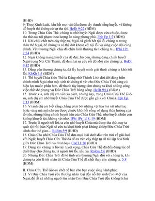 (BHĐ)
9. Theo Kinh Luật, hầu hết mọi vật đều được tẩy thanh bằng huyết, vì không
đổ huyết thì không có sự tha tội. HeDt 9:22 (BDM)
10. Trong Chúa Cứu Thế, chúng ta nhờ huyết Ngài được cứu chuộc, được
tha thứ các tội phạm theo lượng ân sủng phong phú. Eph Ep 1:7 (BDM)
11. Khi chịu chết trên cây thập tự, Ngài đã gánh hết tội lỗi chúng ta trong
thân thể Ngài, để chúng ta có thể dứt khoát với tội lỗi và sống cuộc đời công
chính. Vết thương Ngài chịu đã chữa lành thương tích chúng ta .. IPhi 1Pr
2:24 (BHĐ)
12. Ngài không mang huyết của dê đực, bò con, nhưng dâng chính huyết
Ngài trong Nơi Chí Thánh, để đem lại sự cứu rỗi đời đời cho chúng ta. HeDt
9:12 (BHĐ)
13. Đấng yêu thương chúng ta, đã lấy huyết mình giải thoát chúng ta khỏi tội
lỗi. KhKh 1:5 (BDM)
14. Thì huyết Chúa Cứu Thế là Đấng nhờ Thánh Linh đời đời dâng hiến
chính mình Ngài như một sinh tế không tì vết cho Đức Chúa Trời càng có
hiệu lực muôn phần hơn, để thanh tẩy lương tâm chúng ta khỏi những công
việc chết để phụng vụ Đức Chúa Trời hằng sống. HeDt 9:14 (BDM)
15. Trước kia, anh chị em vốn xa cách, nhưng nay, trong Chúa Cứu Thế Giê-
su, anh chị em nhờ huyết Chúa Cứu Thế được gần gũi (với Chúa). Eph Ep
2:13 (BDM)
16. Vì anh chị em biết rằng chẳng phải bởi những vật hay hư nát như bạc
hoặc vàng mà anh chị em được chuộc khỏi lối sống vô dụng thừa hưởng của
tổ tiên, nhưng bằng chính huyết báu của Chúa Cứu Thế, như huyết chiên con
không khuyết tật, không vết nhơ. IPhi 1Pr 1:18, 19 (BDM)
17. Trước là người tội lỗi, ta còn nhờ huyết Chúa mà được tha thứ, nay ta
sạch tội rồi, hẳn Ngài sẽ cứu ta khỏi hình phạt khủng khiếp Đức Chúa Trời
dành cho thế gian… RoRm 5:9 (BHĐ)
18. Chúa Cha nhờ Chúa Cứu Thế đưa mọi loài dưới đất trên trời về giải hoà
với Ngài; huyết Chúa Cứu Thế đã đổ ra trên cây thập tự đã tái lập hoà bình
giữa Đức Chúa Trời và nhân loại. CoCl 1:20 (BHĐ)
19. Đang khi chúng ta bó tay tuyệt vọng, Chúa Cứu Thế đã đến đúng lúc để
chết thay cho chúng ta, là người tội lỗi, xấu xa. RoRm 5:6 (BHĐ)
20. Nhưng Đức Chúa Trời đã tỏ tình yêu thương Ngài đối với chúng ta, khi
chúng ta còn là tội nhân thì Chúa Cứu Thế đã chết thay cho chúng ta. 5:8
(BDM)
B. Chúa Cứu Thế Giê-su chết để ban cho bạn cuộc sống vĩnh phúc.
21. Vì Đức Chúa Trời yêu thương nhân loại đến nỗi hy sinh Con Một của
Ngài, để tất cả những người tin nhận Con Đức Chúa Trời đều không bị hư
 