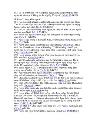 683. Vì Ta, Đức Chúa Trời Hằng Hữu ngươi, đang tăng cường tay phải
ngươi và bảo ngươi: 'Đừng sợ, Ta sẽ giúp đỡ ngươi.’ EsIs 41:13 (BHĐ)
N. Bạn có cần sự khôn ngoan?
684. Nếu trong anh chị em có ai thiếu khôn ngoan, hãy cầu xin Đức Chúa
Trời thì sẽ được Ngài ban cho; Ngài là Đấng ban cho mọi người cách rộng
lượng, không quở trách. Gia Gc 1:5 (BDM)
685. Vì Đức Chúa Trời ban sự khôn ngoan, tri thức, và niềm vui cho người
nào đẹp lòng Ngài. TrGv 2:26 (BDM)
686. Phước cho người nào tìm được sự khôn ngoan, và nhận được sự sáng
suốt. ChCn 3:13 (BDM)
687. Ngài sẽ dạy chúng ta đường lối Ngài, để chúng ta đi trong đường Chúa.
EsIs 2:3 (BDM)
688. Người khôn ngoan thận trọng hiểu sâu biết rộng, ChCn 16:21 (BHĐ)
689. Đức Chúa Giê-su lại nói với họ rằng: “Ta là ánh sáng của thế gian,
người nào theo Ta sẽ không còn đi trong bóng tối, nhưng có ánh sáng của sự
sống.” GiGa 8:12 (HĐBTT)
690. Người gian ác không hiểu sự công bình; Còn người tìm kiếm CHÚA
hiểu biết tất cả. ChCn 28:5 (BDM)
691. Vì CHÚA ban cho sự khôn ngoan; Sự hiểu biết và sáng suốt đến từ
miệng Ngài. Ngài Tích luỹ sự khôn ngoan cho người ngay thẳng; Ngài là
thuẫn đỡ cho những kẻ sống chính trực. ChCn 2:6-7 (BDM)
692. Tôi ca ngợi CHÚA, là Đấng khuyên bảo tôi. Thật vậy, trong đêm
trường lòng tôi nhắc nhở tôi. Thi Tv 16:7 (BDM)
693. Nguyện người khôn ngoan sẽ nghe và tăng thêm sự học vấn; Người
sáng suốt sẽ nhận được sự hướng dẫn; ChCn 1:5 (BDM)
694. Chúng ta cũng biết Con của Đức Chúa Trời đã đến và đã ban cho chúng
ta sự hiểu biết để chúng ta biết Ngài là chân thật. 1GiGa 5:20 (BDM)
695. Kính sợ CHÚA là khởi đầu sự khôn ngoan; Hiểu biết Đấng Thánh là sự
sáng suốt. ChCn 9:10 (BDM)
696. Người khôn ngoan yêu mến linh hồn mình, người thông sáng tìm được
nhiều phước hạnh. ChCn 19:8 (BHĐ)
697. Người không có Thánh Linh không nhận được những điều từ Thánh
Linh của Đức Chúa Trời, vì người ấy xem những điều nầy là điên rồ, và
không thể hiểu được, vì phải được phán đoán cách thuộc linh. Nhưng, người
có Thánh Linh thì xét đoán mọi sự, còn chính người ấy thì không bị ai xét
đoán. ICo1Cr 2:14-15 (HĐBTT)
698. Hãy nhận biết Chúa (trước tiên) trong mọi việc, Ngài sẽ hướng dẫn con.
ChCn 3:6 (BHĐ)
699. Người nào có sự hiểu biết là có nguồn sự sống; ChCn 16:22 (BDM)
 