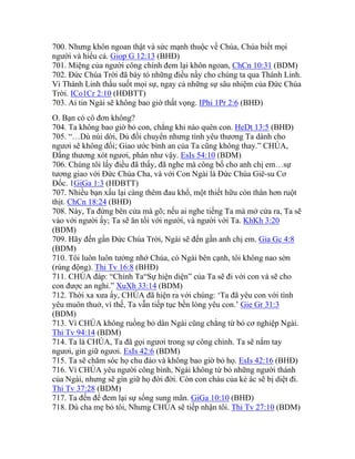 700. Nhưng khôn ngoan thật và sức mạnh thuộc về Chúa, Chúa biết mọi
người và hiểu cả. Giop G 12:13 (BHĐ)
701. Miệng của người công chính đem lại khôn ngoan, ChCn 10:31 (BDM)
702. Đức Chúa Trời đã bày tỏ những điều nầy cho chúng ta qua Thánh Linh.
Vì Thánh Linh thấu suốt mọi sự, ngay cả những sự sâu nhiệm của Đức Chúa
Trời. ICo1Cr 2:10 (HĐBTT)
703. Ai tin Ngài sẽ không bao giờ thất vọng. IPhi 1Pr 2:6 (BHĐ)
O. Bạn có cô đơn không?
704. Ta không bao giờ bỏ con, chẳng khi nào quên con. HeDt 13:5 (BHĐ)
705. “…Dù núi dời, Dù đồi chuyển nhưng tình yêu thương Ta dành cho
ngươi sẽ không đổi; Giao ước bình an của Ta cũng không thay.” CHÚA,
Đấng thương xót ngươi, phán như vậy. EsIs 54:10 (BDM)
706. Chúng tôi lấy điều đã thấy, đã nghe mà công bố cho anh chị em…sự
tương giao với Đức Chúa Cha, và với Con Ngài là Đức Chúa Giê-su Cơ
Đốc. 1GiGa 1:3 (HĐBTT)
707. Nhiều bạn xấu lại càng thêm đau khổ, một thiết hữu còn thân hơn ruột
thịt. ChCn 18:24 (BHĐ)
708. Này, Ta đứng bên cửa mà gõ; nếu ai nghe tiếng Ta mà mở cửa ra, Ta sẽ
vào với người ấy; Ta sẽ ăn tối với người, và người với Ta. KhKh 3:20
(BDM)
709. Hãy đến gần Đức Chúa Trời, Ngài sẽ đến gần anh chị em. Gia Gc 4:8
(BDM)
710. Tôi luôn luôn tưởng nhớ Chúa, có Ngài bên cạnh, tôi không nao sờn
(rúng động). Thi Tv 16:8 (BHĐ)
711. CHÚA đáp: “Chính Ta“Sự hiện diện” của Ta sẽ đi với con và sẽ cho
con được an nghỉ.” XuXh 33:14 (BDM)
712. Thời xa xưa ấy, CHÚA đã hiện ra với chúng: ‘Ta đã yêu con với tình
yêu muôn thuở, vì thế, Ta vẫn tiếp tục bền lòng yêu con.’ Gie Gr 31:3
(BDM)
713. Vì CHÚA không ruồng bỏ dân Ngài cũng chẳng từ bỏ cơ nghiệp Ngài.
Thi Tv 94:14 (BDM)
714. Ta là CHÚA, Ta đã gọi ngươi trong sự công chính. Ta sẽ nắm tay
ngươi, gìn giữ ngươi. EsIs 42:6 (BDM)
715. Ta sẽ chăm sóc họ chu đáo và không bao giờ bỏ họ. EsIs 42:16 (BHĐ)
716. Vì CHÚA yêu người công bình, Ngài không từ bỏ những người thánh
của Ngài, nhưng sẽ gìn giữ họ đời đời. Còn con cháu của kẻ ác sẽ bị diệt đi.
Thi Tv 37:28 (BDM)
717. Ta đến để đem lại sự sống sung mãn. GiGa 10:10 (BHĐ)
718. Dù cha mẹ bỏ tôi, Nhưng CHÚA sẽ tiếp nhận tôi. Thi Tv 27:10 (BDM)
 