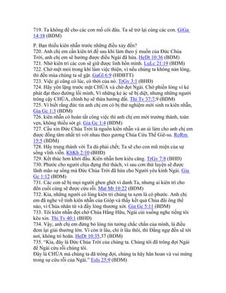 719. Ta không để cho các con mồ côi đâu. Ta sẽ trở lại cùng các con. GiGa
14:18 (BDM)
P. Bạn thiếu kiên nhẫn trước những điều xảy đến?
720. Anh chị em cần kiên trì để sau khi làm theo ý muốn của Đức Chúa
Trời, anh chị em sẽ hưởng được điều Ngài đã hứa. HeDt 10:36 (BDM)
721. Nhờ kiên trì các con sẽ giữ được linh hồn mình. LuLc 21:19 (BDM)
722. Chớ mệt mỏi trong khi làm việc thiện, vì nếu chúng ta không nản lòng,
thì đến mùa chúng ta sẽ gặt. GaGl 6:9 (HĐBTT)
723. Việc gì cũng có lúc, có thời của nó. TrGv 3:1 (BHĐ)
724. Hãy yên lặng trước mặt CHÚA và chờ đợi Ngài. Chớ phiền lòng vì kẻ
phát đạt theo đường lối mình, Vì những kẻ ác sẽ bị diệt, nhưng những người
trông cậy CHÚA, chính họ sẽ thừa hưởng đất. Thi Tv 37:7,9 (BDM)
725. Vì biết rằng đức tin anh chị em có bị thử nghiệm mới sinh ra kiên nhẫn,
Gia Gc 1:3 (BDM)
726. kiên nhẫn có hoàn tất công việc thì anh chị em mới trưởng thành, toàn
vẹn, không thiếu sót gì. Gia Gc 1:4 (BDM)
727. Cầu xin Đức Chúa Trời là nguồn kiên nhẫn và an ủi làm cho anh chị em
được đồng tâm nhất trí với nhau theo gương Chúa Cứu Thế Giê-su. RoRm
15:5 (BDM)
728. Hãy trung thành với Ta dù phải chết; Ta sẽ cho con mũ miện của sự
sống vĩnh viễn. KhKh 2:10 (BHĐ)
729. Kết thúc hơn khởi đầu. Kiên nhẫn hơn kiêu căng. TrGv 7:8 (BHĐ)
730. Phước cho người chịu đựng thử thách, vì sau cơn thử luyện sẽ được
lãnh mão sự sống mà Đức Chúa Trời đã hứa cho Người yêu kính Ngài. Gia
Gc 1:12 (BDM)
731. Các con sẽ bị mọi người ghen ghét vì danh Ta, nhưng ai kiên trì cho
đến cuối cùng sẽ được cứu rỗi. Mat Mt 10:22 (BDM)
732. Kìa, những người có lòng kiên trì chúng ta xem là có phước. Anh chị
em đã nghe về tính kiên nhẫn của Gióp và thấy kết quả Chúa đãi ông thế
nào, vì Chúa nhân từ và đầy lòng thương xót. Gia Gc 5:11 (BDM)
733. Tôi kiên nhẫn đợi chờ Chúa Hằng Hữu, Ngài cúi xuống nghe tiếng tôi
kêu xin. Thi Tv 40:1 (BHĐ)
734. Vậy, anh chị em đừng bỏ lòng tin tưởng chắc chắn của mình, là điều
đem lại giải thưởng lớn. Vì còn ít lâu, chỉ ít lâu thôi, thì Đấng ngự đến sẽ tới
nơi, không trì hoãn. HeDt 10:35,37 (BDM)
735. “Kìa, đây là Đức Chúa Trời của chúng ta. Chúng tôi đã trông đợi Ngài
để Ngài cứu rỗi chúng tôi.
Đây là CHÚA mà chúng ta đã trông đợi, chúng ta hãy hân hoan và vui mừng
trong sự cứu rỗi của Ngài.” EsIs 25:9 (BDM)
 