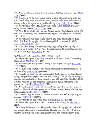 736. Ngài hiện hữu và tưởng thưởng những ai hết lòng tìm kiếm Ngài. HeDt
11:6 (BDM)
737. Không chỉ có thế thôi, nhưng chúng ta cũng hân hoan trong hoạn nạn
nữa, vì biết rằng hoạn nạn làm cho chúng ta kiên nhẫn, kiên nhẫn làm cho
chúng ta được tôi luyện, tôi luyện làm cho hy vọng, RoRm 5:3,4 (BDM)
738. Hãy trông cậy nơi CHÚA, hãy vững lòng và can đảm lên. Phải, hãy
trông cậy nơi CHÚA. Thi Tv 27:14 (BDM)
739. Ngài đã lập với ta một giao ước đời đời, có quy định đầy đủ, không đổi
dời. Mọi thành công, mọi điều ta ao ước, Ngài sẽ cho nẩy mầm. 2Samuên
23:5; (BDM)
740. Hãy nhận lỗi với nhau và cầu nguyện cho nhau để anh chị em được
lành bệnh. Lời cầu nguyện của người công chính rất mạnh mẽ và hiệu
nghiệm. Gia Gc 5:16 (BHĐ)
741. Này, Chúa Hằng Hữu sẽ dùng uy lực ngự xuống. Cánh tay đầy uy
quyền sẽ cai trị hoàn vũ. Này, Ngài đem giải thưởng để tưởng thưởng xứng
đáng cho dân Ngài. EsIs 40:10 (BHĐ)
Q. Nếu như bạn bị người khác bắt bớ thì sẽ ra sao?
742. Phước cho người vì sự công chính mà bị bắt bớ, vì Nước Thiên Đàng
thuộc về họ. Mat Mt 5:10 (BDM)
743. Nếu chúng ta chịu gian khổ, chúng ta sẽ đồng trị với Ngài; IITi 2Tm
2:12 (BDM)
744. Ai tham sống sợ chết sẽ mất mạng, nhưng ai hy sinh tính mạng vì Ta,
sẽ được sống. Mat Mt 10:39 (BHĐ)
745. Anh chị em thân yêu, gặp hoạn nạn thử thách, anh chị em đừng hoang
mang, bỡ ngỡ như gặp phải một việc khác thường. Trái lại, hãy vui mừng, vì
nhờ thử thách anh chị em được chia sẻ sự đau khổ với Chúa Cứu Thế, để rồi
đến khi Ngài trở lại, anh chị em sẽ vui mừng tột bực, đồng hưởng vinh
quang với Ngài. IPhi 1Pr 4:12-13 (BHĐ)
746. Nếu anh chị em bị chê cười vì danh Chúa Cứu Thế, anh chị em được
phước vì Thánh Linh vinh quang tức là Thánh Linh của Đức Chúa Trời ngự
trên anh chị em. IPhi 1Pr 4:14 (BDM)
747. Chớ nói rằng: Ta sẽ báo trả điều ác, hãy chờ đợi CHÚA, Ngài sẽ giải
cứu con. ChCn 20:22 (BDM)
748. Hãy tha thứ thì các con sẽ được tha thứ. LuLc 6:37 (BDM)
749. Phước cho người khiêm nhu, vì sẽ được thừa hưởng đất. Mat Mt 5:5
(BDM)
750. Nhưng Ta bảo các con: ‘Hãy yêu kẻ thù và cầu nguyện cho kẻ bắt bớ
các con, để các con trở nên con cái của Cha các con trên trời, vì Ngài cho
mặt trời soi trên kẻ ác cũng như người thiện và ban mưa cho người công
 
